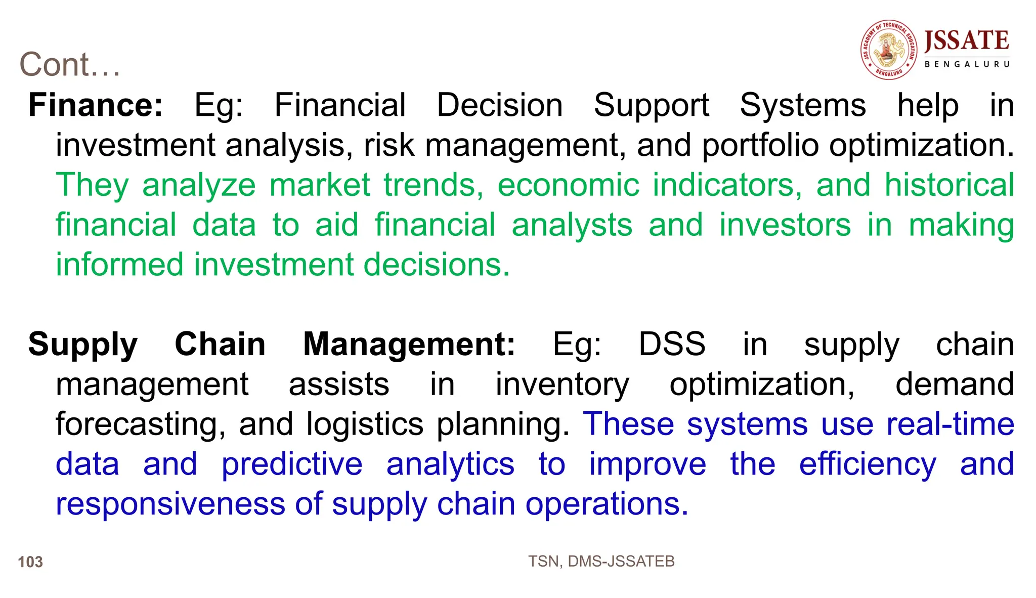 Cont…
Finance: Eg: Financial Decision Support Systems help in
investment analysis, risk management, and portfolio optimization.
They analyze market trends, economic indicators, and historical
financial data to aid financial analysts and investors in making
informed investment decisions.
Supply Chain Management: Eg: DSS in supply chain
management assists in inventory optimization, demand
forecasting, and logistics planning. These systems use real-time
data and predictive analytics to improve the efficiency and
responsiveness of supply chain operations.
TSN, DMS-JSSATEB
103
 