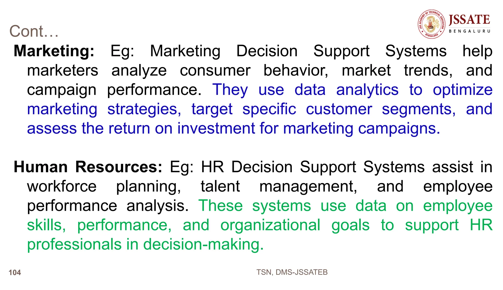 Cont…
Marketing: Eg: Marketing Decision Support Systems help
marketers analyze consumer behavior, market trends, and
campaign performance. They use data analytics to optimize
marketing strategies, target specific customer segments, and
assess the return on investment for marketing campaigns.
Human Resources: Eg: HR Decision Support Systems assist in
workforce planning, talent management, and employee
performance analysis. These systems use data on employee
skills, performance, and organizational goals to support HR
professionals in decision-making.
TSN, DMS-JSSATEB
104
 