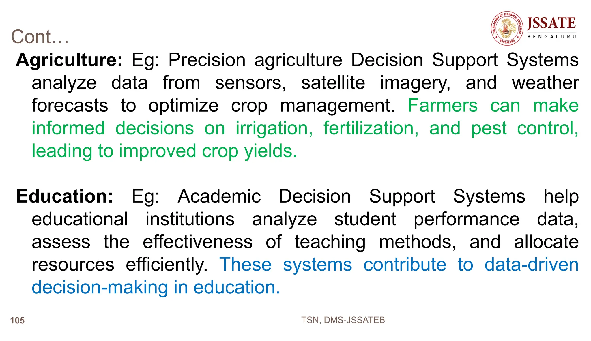 Cont…
Agriculture: Eg: Precision agriculture Decision Support Systems
analyze data from sensors, satellite imagery, and weather
forecasts to optimize crop management. Farmers can make
informed decisions on irrigation, fertilization, and pest control,
leading to improved crop yields.
Education: Eg: Academic Decision Support Systems help
educational institutions analyze student performance data,
assess the effectiveness of teaching methods, and allocate
resources efficiently. These systems contribute to data-driven
decision-making in education.
TSN, DMS-JSSATEB
105
 