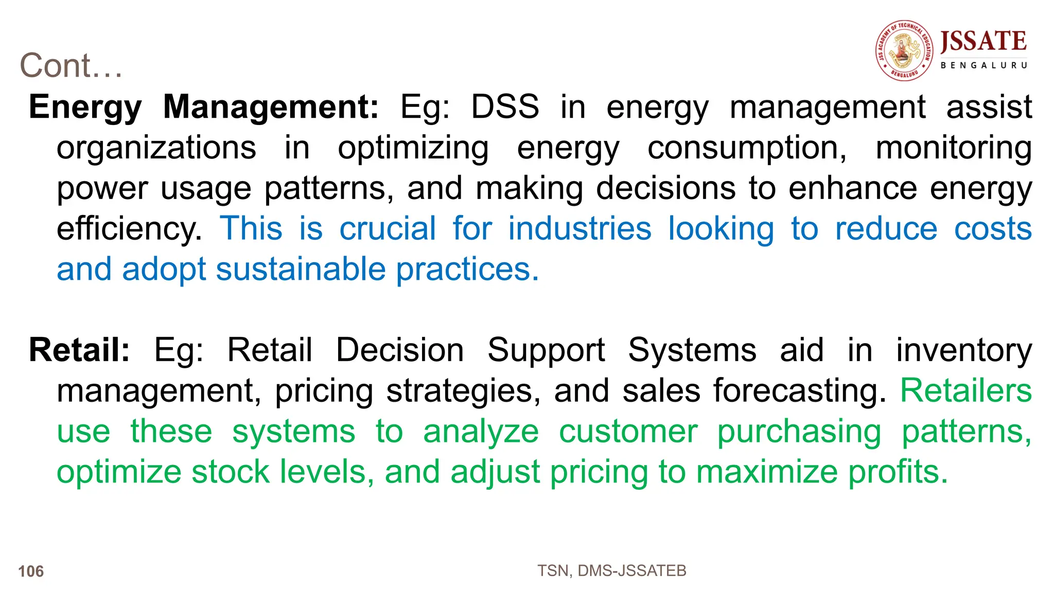 Cont…
Energy Management: Eg: DSS in energy management assist
organizations in optimizing energy consumption, monitoring
power usage patterns, and making decisions to enhance energy
efficiency. This is crucial for industries looking to reduce costs
and adopt sustainable practices.
Retail: Eg: Retail Decision Support Systems aid in inventory
management, pricing strategies, and sales forecasting. Retailers
use these systems to analyze customer purchasing patterns,
optimize stock levels, and adjust pricing to maximize profits.
TSN, DMS-JSSATEB
106
 