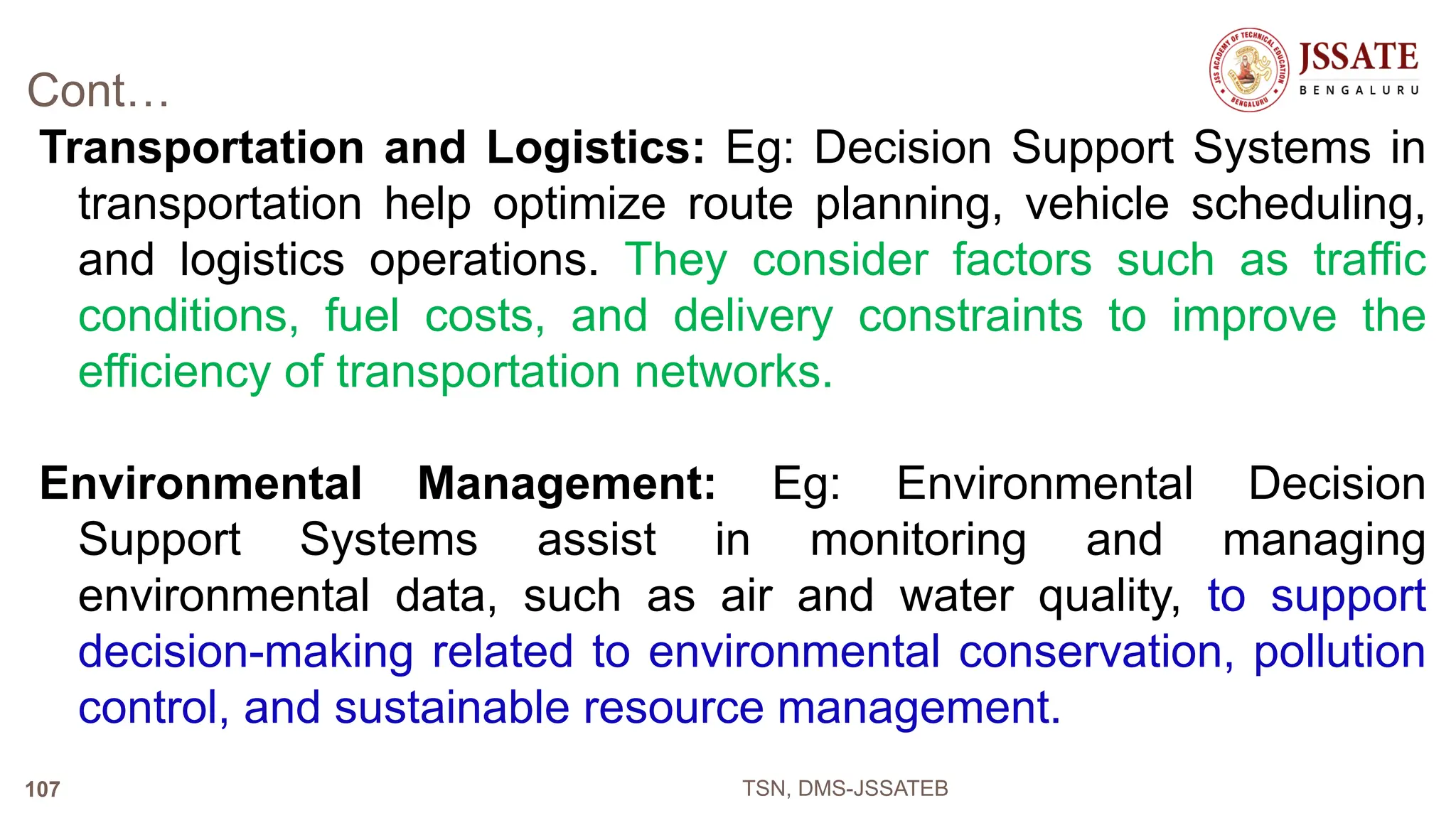 Cont…
Transportation and Logistics: Eg: Decision Support Systems in
transportation help optimize route planning, vehicle scheduling,
and logistics operations. They consider factors such as traffic
conditions, fuel costs, and delivery constraints to improve the
efficiency of transportation networks.
Environmental Management: Eg: Environmental Decision
Support Systems assist in monitoring and managing
environmental data, such as air and water quality, to support
decision-making related to environmental conservation, pollution
control, and sustainable resource management.
TSN, DMS-JSSATEB
107
 