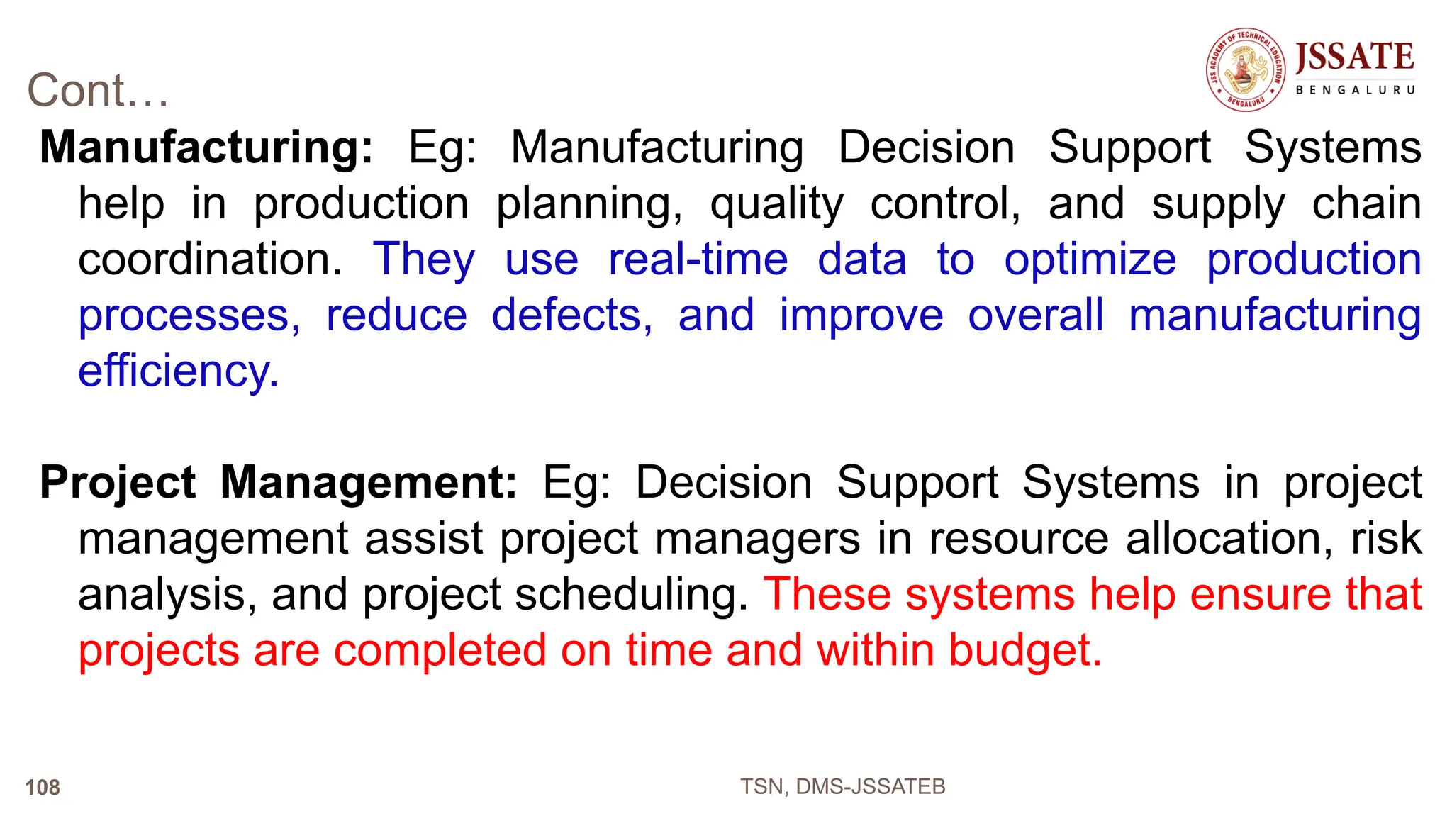 Cont…
Manufacturing: Eg: Manufacturing Decision Support Systems
help in production planning, quality control, and supply chain
coordination. They use real-time data to optimize production
processes, reduce defects, and improve overall manufacturing
efficiency.
Project Management: Eg: Decision Support Systems in project
management assist project managers in resource allocation, risk
analysis, and project scheduling. These systems help ensure that
projects are completed on time and within budget.
TSN, DMS-JSSATEB
108
 