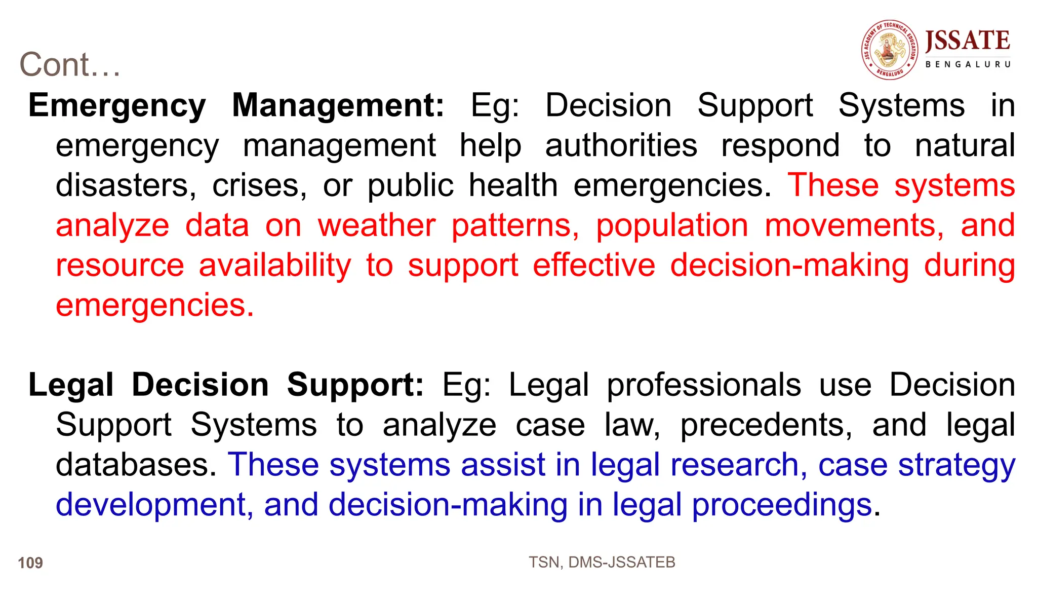 Cont…
Emergency Management: Eg: Decision Support Systems in
emergency management help authorities respond to natural
disasters, crises, or public health emergencies. These systems
analyze data on weather patterns, population movements, and
resource availability to support effective decision-making during
emergencies.
Legal Decision Support: Eg: Legal professionals use Decision
Support Systems to analyze case law, precedents, and legal
databases. These systems assist in legal research, case strategy
development, and decision-making in legal proceedings.
TSN, DMS-JSSATEB
109
 