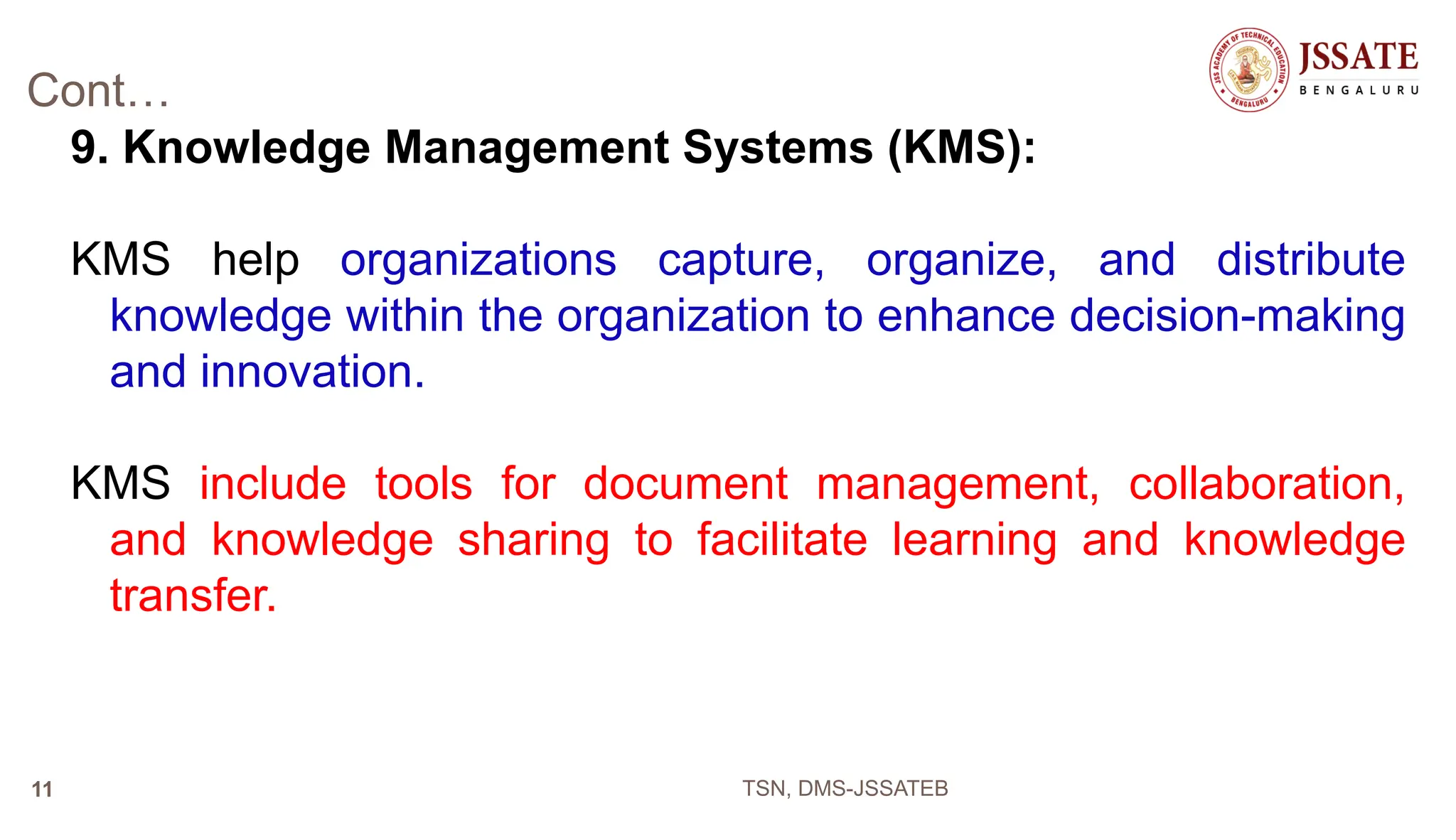 Cont…
9. Knowledge Management Systems (KMS):
KMS help organizations capture, organize, and distribute
knowledge within the organization to enhance decision-making
and innovation.
KMS include tools for document management, collaboration,
and knowledge sharing to facilitate learning and knowledge
transfer.
TSN, DMS-JSSATEB
11
 
