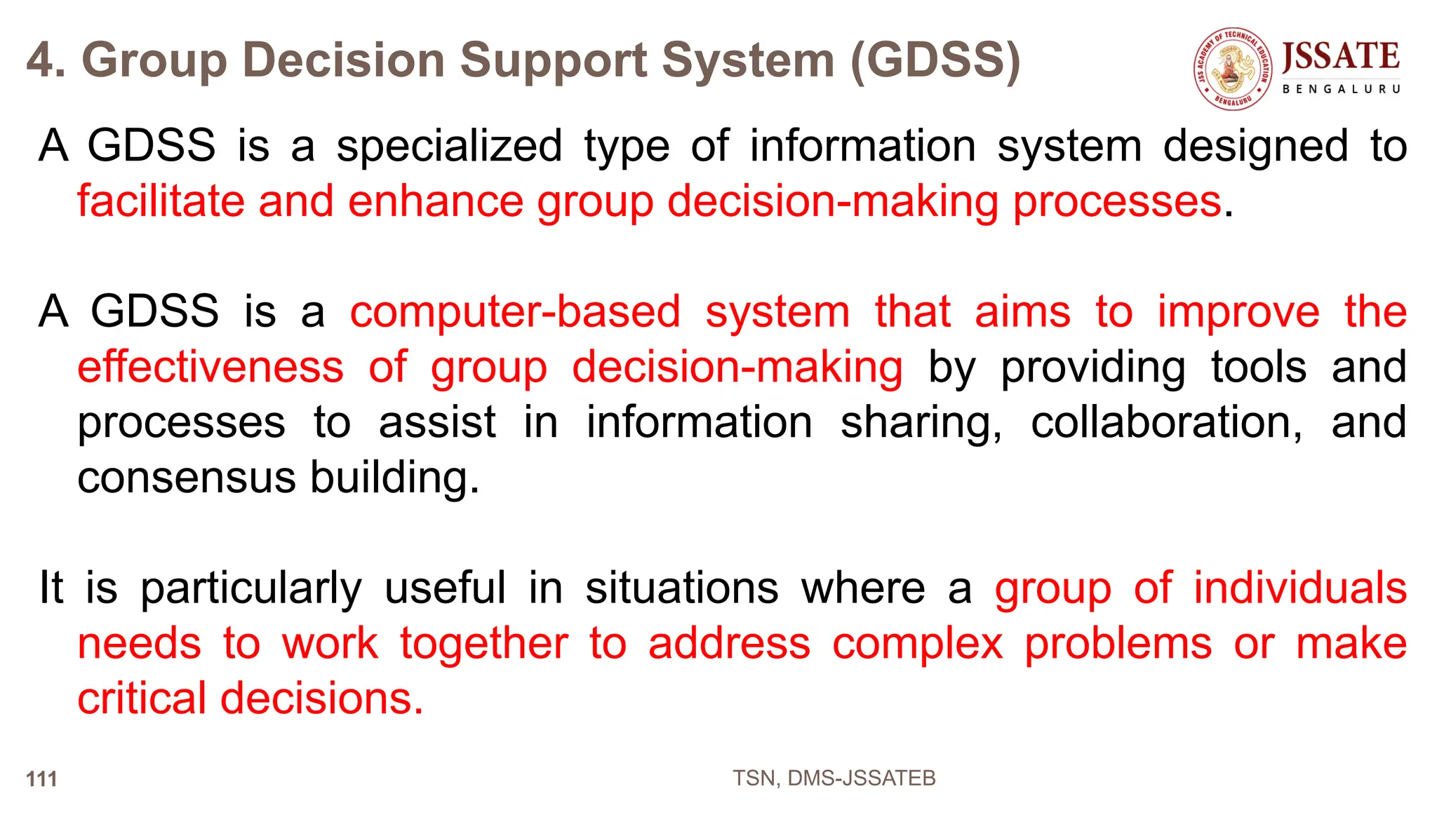 4. Group Decision Support System (GDSS)
A GDSS is a specialized type of information system designed to
facilitate and enhance group decision-making processes.
A GDSS is a computer-based system that aims to improve the
effectiveness of group decision-making by providing tools and
processes to assist in information sharing, collaboration, and
consensus building.
It is particularly useful in situations where a group of individuals
needs to work together to address complex problems or make
critical decisions.
TSN, DMS-JSSATEB
111
 