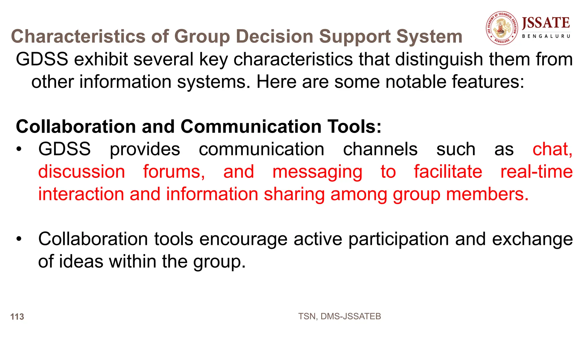 Characteristics of Group Decision Support System
GDSS exhibit several key characteristics that distinguish them from
other information systems. Here are some notable features:
Collaboration and Communication Tools:
• GDSS provides communication channels such as chat,
discussion forums, and messaging to facilitate real-time
interaction and information sharing among group members.
• Collaboration tools encourage active participation and exchange
of ideas within the group.
TSN, DMS-JSSATEB
113
 