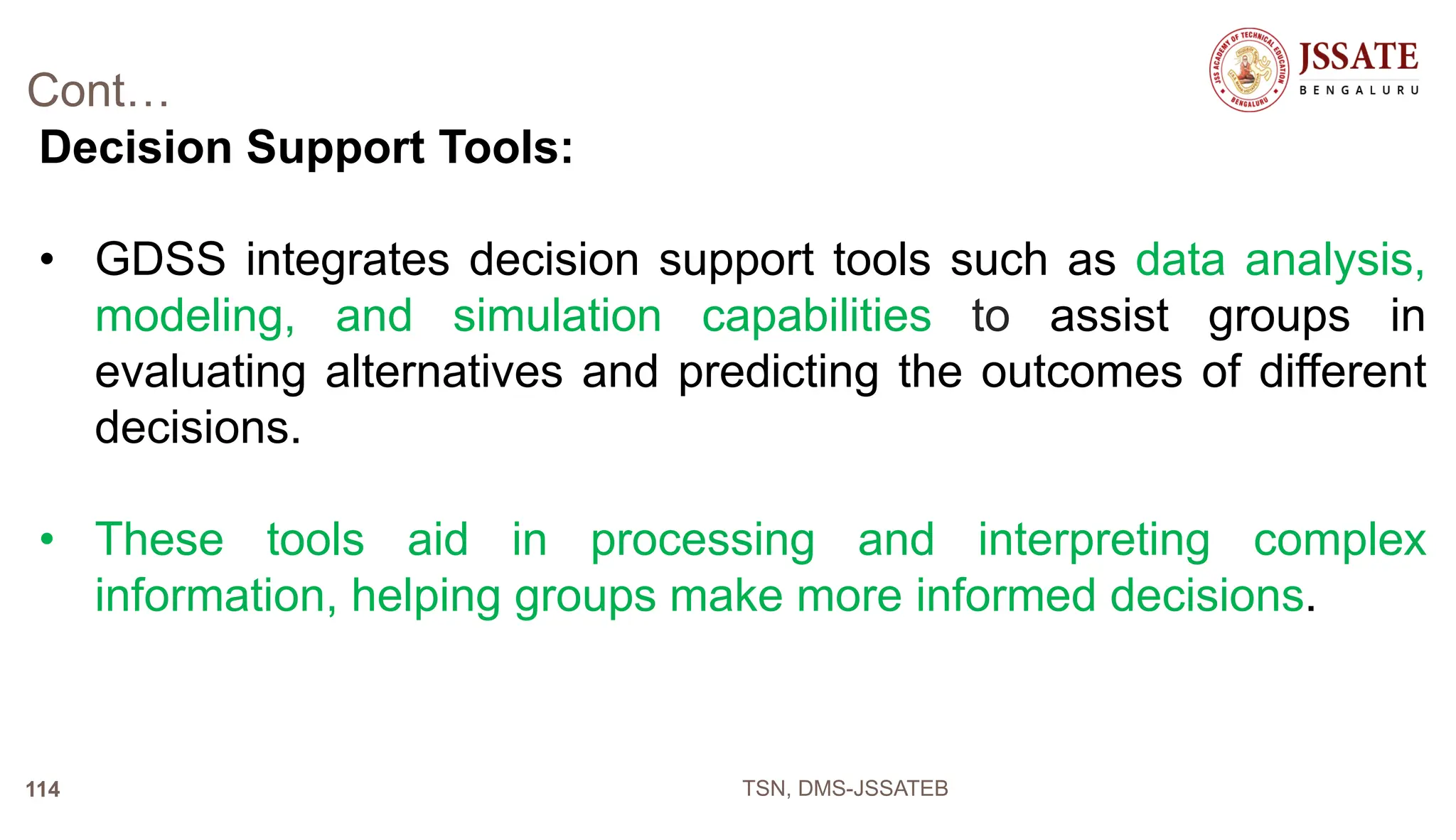 Cont…
Decision Support Tools:
• GDSS integrates decision support tools such as data analysis,
modeling, and simulation capabilities to assist groups in
evaluating alternatives and predicting the outcomes of different
decisions.
• These tools aid in processing and interpreting complex
information, helping groups make more informed decisions.
TSN, DMS-JSSATEB
114
 