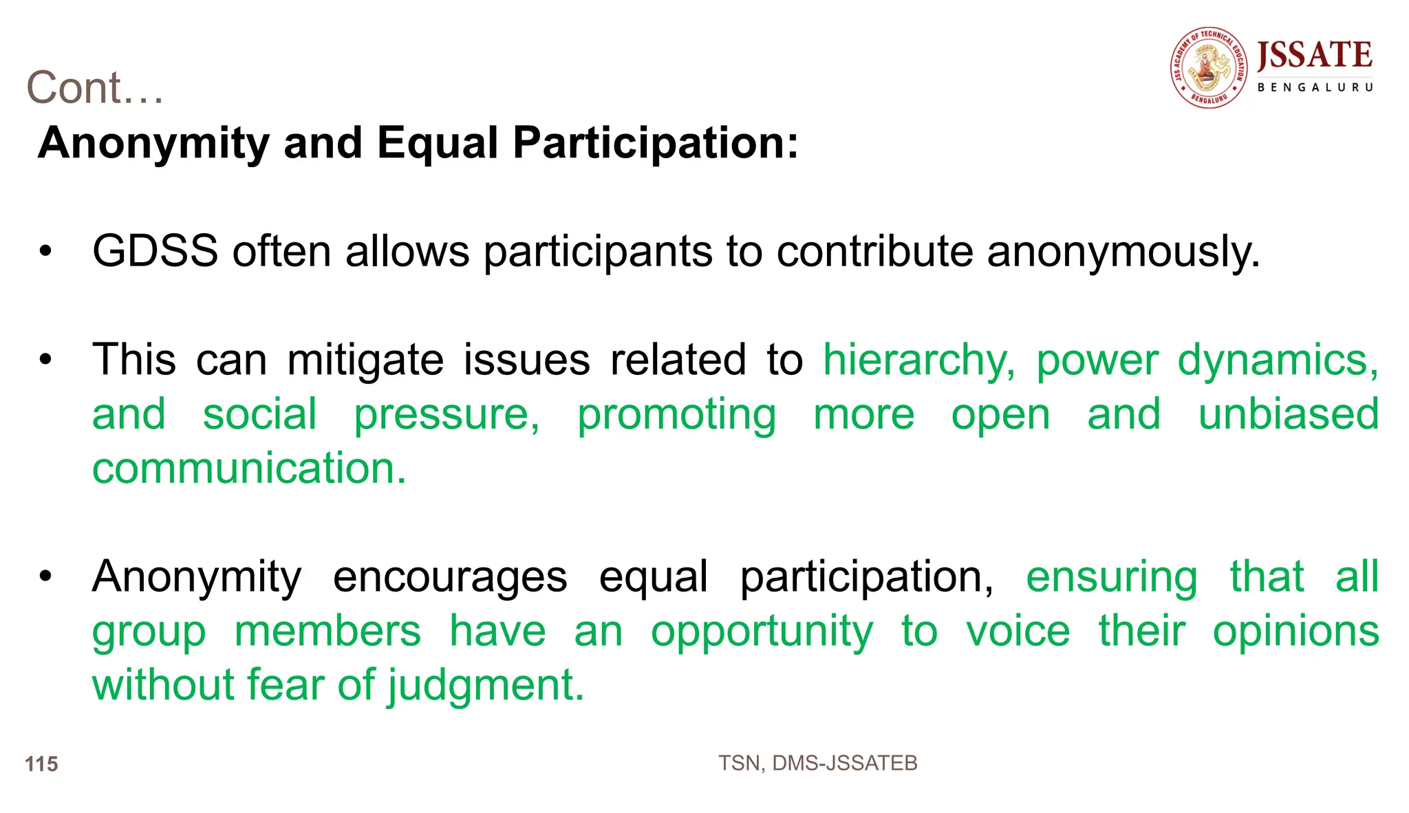 Cont…
Anonymity and Equal Participation:
• GDSS often allows participants to contribute anonymously.
• This can mitigate issues related to hierarchy, power dynamics,
and social pressure, promoting more open and unbiased
communication.
• Anonymity encourages equal participation, ensuring that all
group members have an opportunity to voice their opinions
without fear of judgment.
TSN, DMS-JSSATEB
115
 