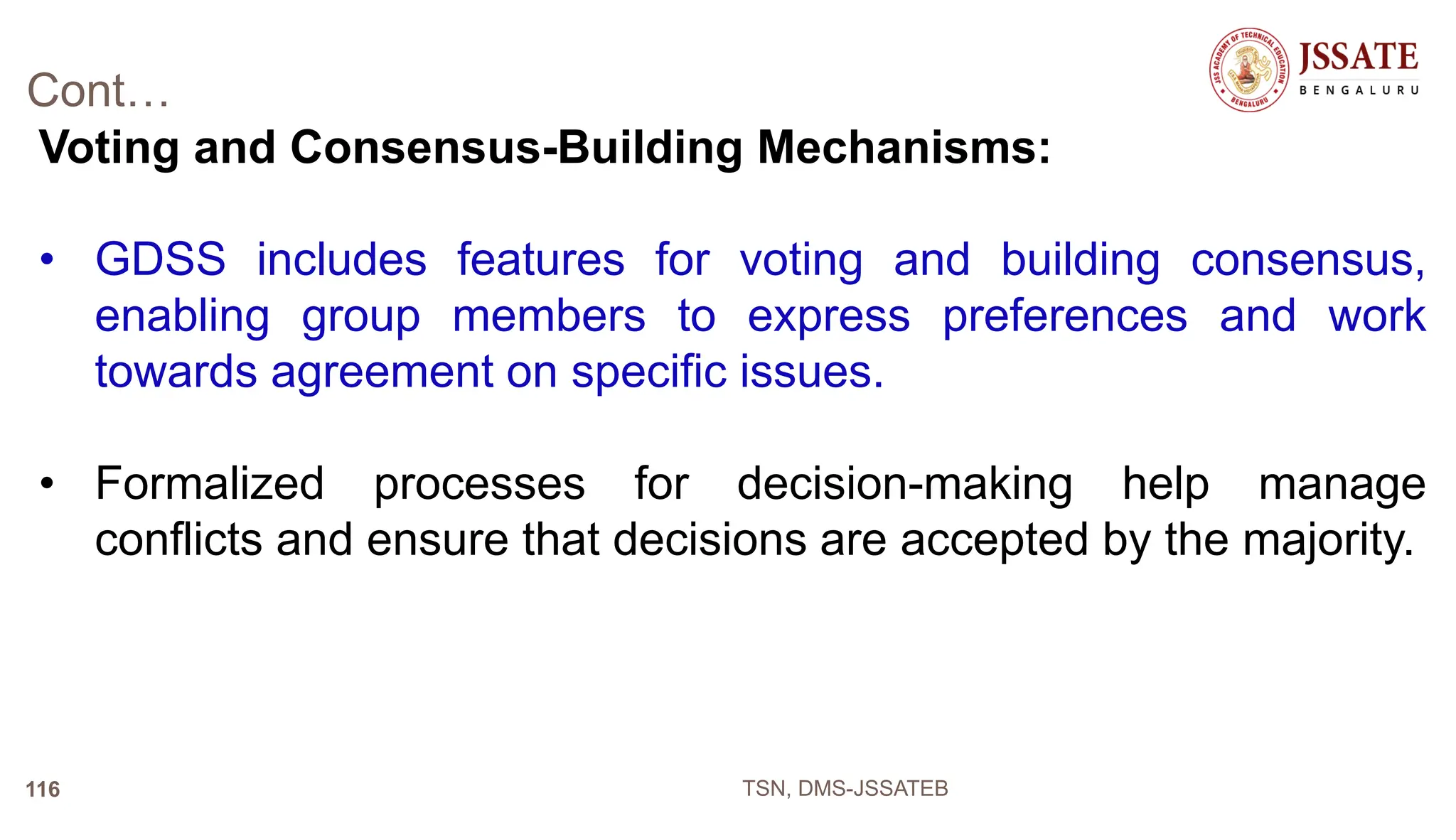 Cont…
Voting and Consensus-Building Mechanisms:
• GDSS includes features for voting and building consensus,
enabling group members to express preferences and work
towards agreement on specific issues.
• Formalized processes for decision-making help manage
conflicts and ensure that decisions are accepted by the majority.
TSN, DMS-JSSATEB
116
 