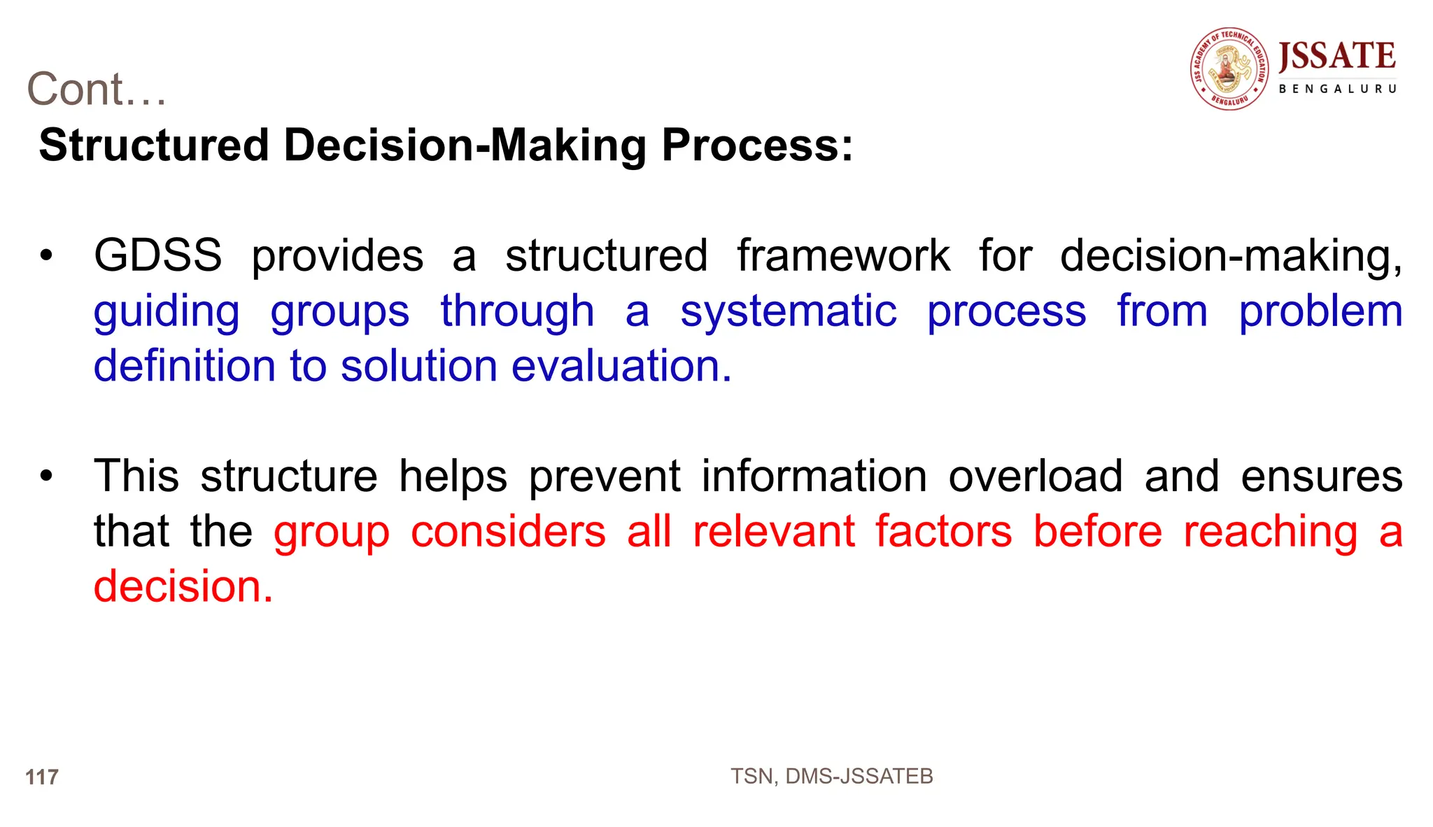 Cont…
Structured Decision-Making Process:
• GDSS provides a structured framework for decision-making,
guiding groups through a systematic process from problem
definition to solution evaluation.
• This structure helps prevent information overload and ensures
that the group considers all relevant factors before reaching a
decision.
TSN, DMS-JSSATEB
117
 