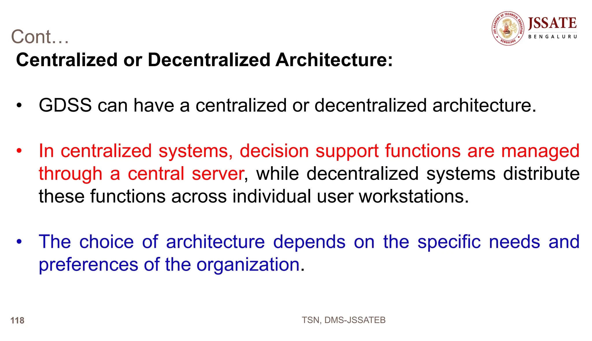 Cont…
Centralized or Decentralized Architecture:
• GDSS can have a centralized or decentralized architecture.
• In centralized systems, decision support functions are managed
through a central server, while decentralized systems distribute
these functions across individual user workstations.
• The choice of architecture depends on the specific needs and
preferences of the organization.
TSN, DMS-JSSATEB
118
 