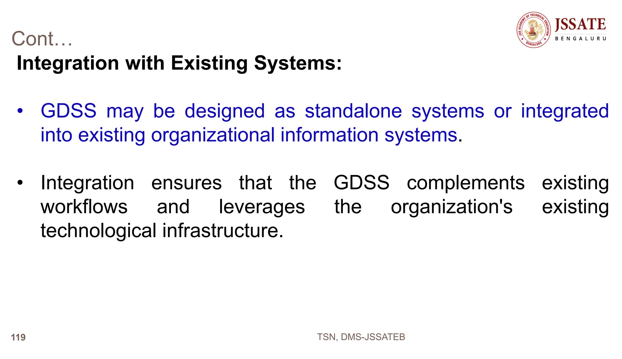 Cont…
Integration with Existing Systems:
• GDSS may be designed as standalone systems or integrated
into existing organizational information systems.
• Integration ensures that the GDSS complements existing
workflows and leverages the organization's existing
technological infrastructure.
TSN, DMS-JSSATEB
119
 