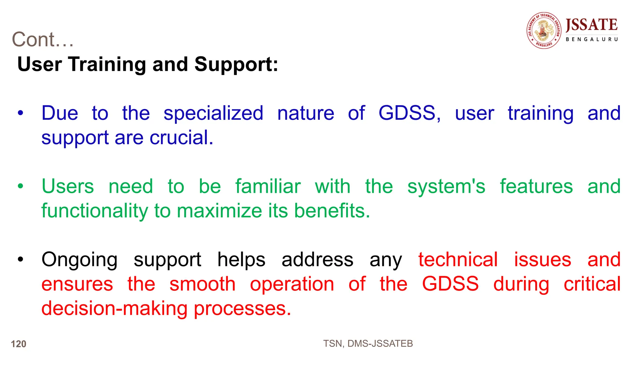 Cont…
User Training and Support:
• Due to the specialized nature of GDSS, user training and
support are crucial.
• Users need to be familiar with the system's features and
functionality to maximize its benefits.
• Ongoing support helps address any technical issues and
ensures the smooth operation of the GDSS during critical
decision-making processes.
TSN, DMS-JSSATEB
120
 