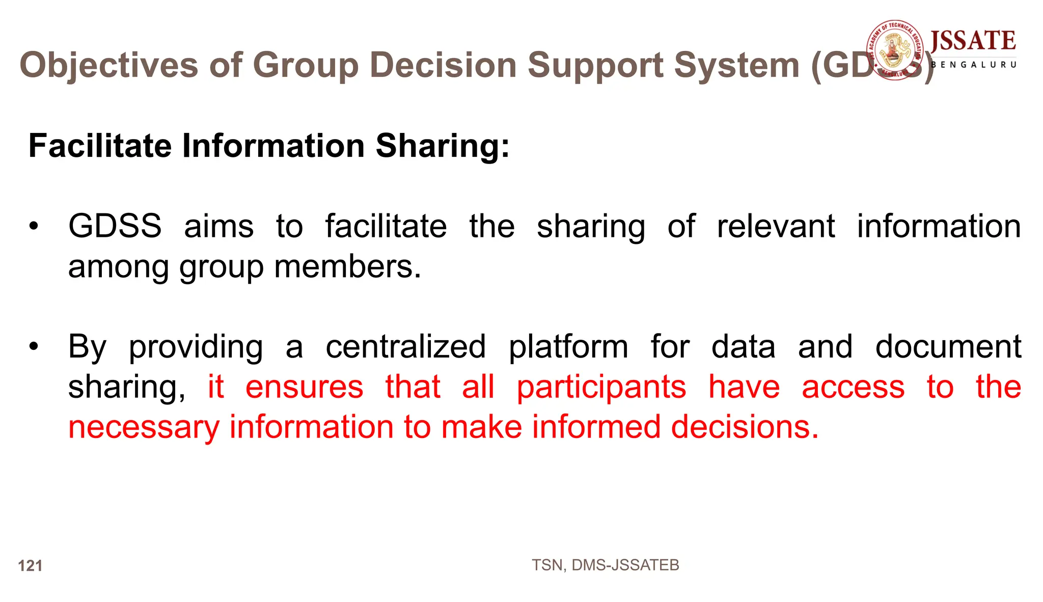 Objectives of Group Decision Support System (GDSS)
Facilitate Information Sharing:
• GDSS aims to facilitate the sharing of relevant information
among group members.
• By providing a centralized platform for data and document
sharing, it ensures that all participants have access to the
necessary information to make informed decisions.
TSN, DMS-JSSATEB
121
 