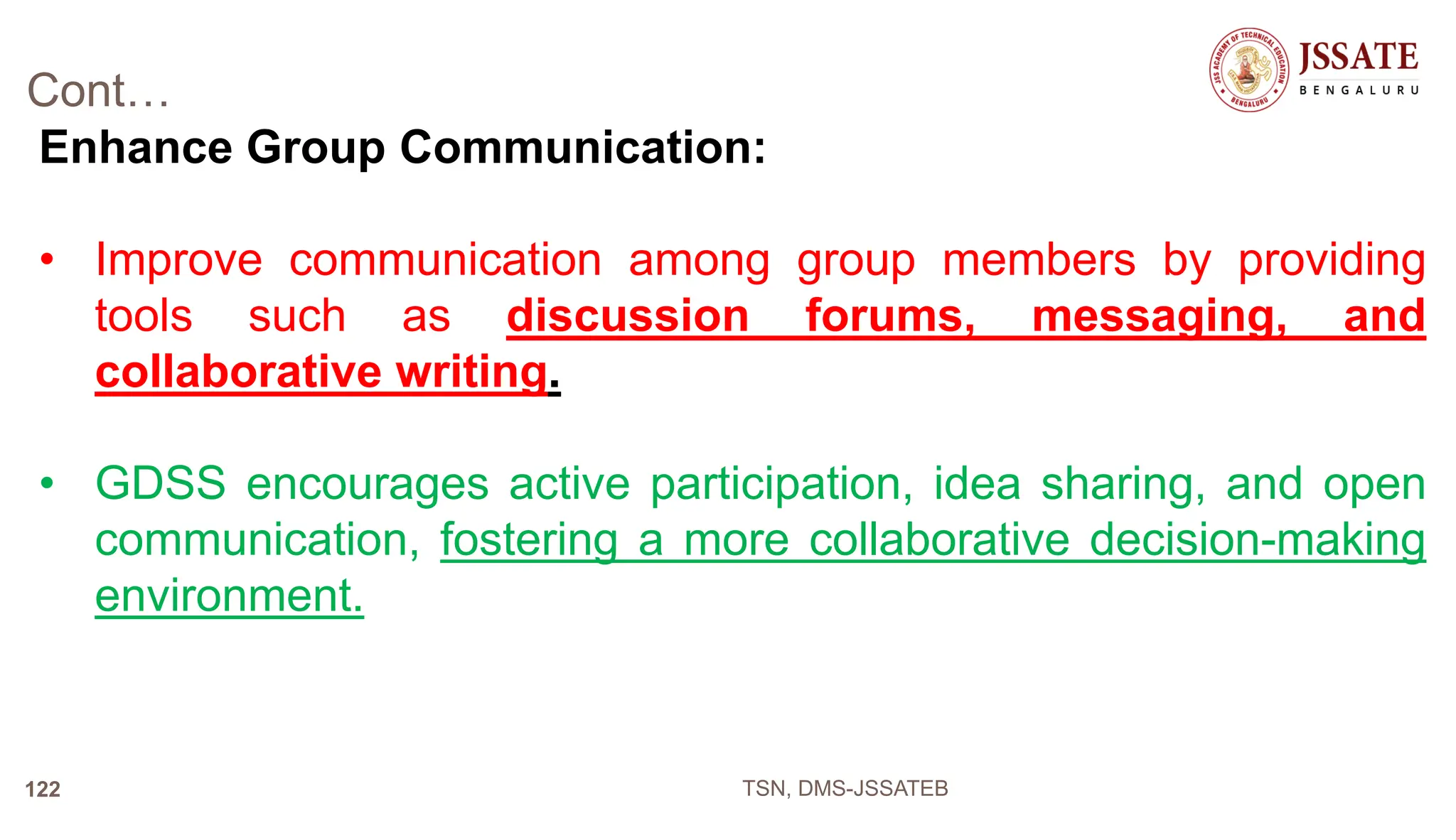 Cont…
Enhance Group Communication:
• Improve communication among group members by providing
tools such as discussion forums, messaging, and
collaborative writing.
• GDSS encourages active participation, idea sharing, and open
communication, fostering a more collaborative decision-making
environment.
TSN, DMS-JSSATEB
122
 