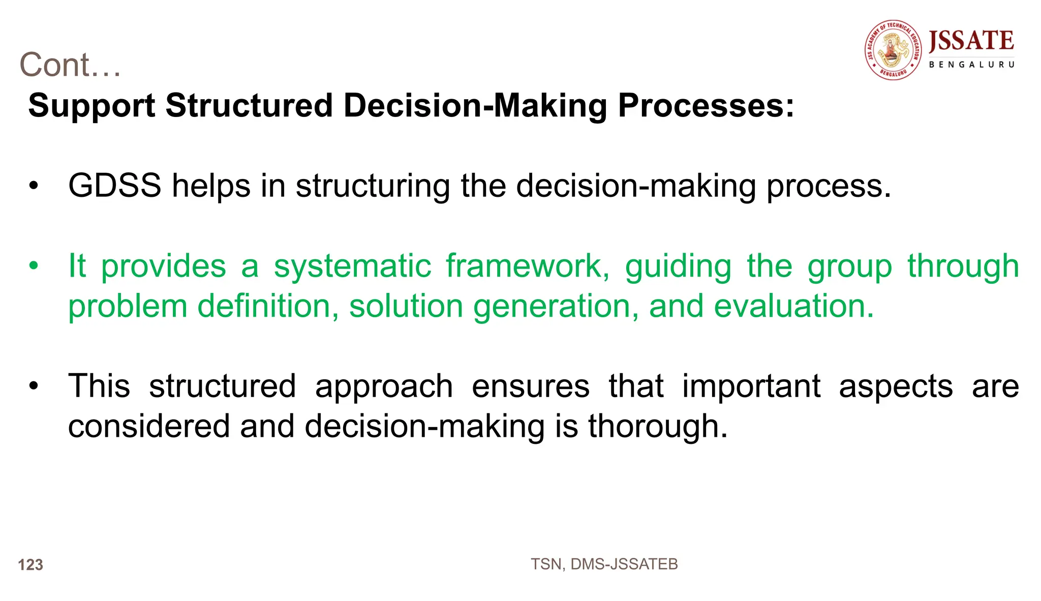 Cont…
Support Structured Decision-Making Processes:
• GDSS helps in structuring the decision-making process.
• It provides a systematic framework, guiding the group through
problem definition, solution generation, and evaluation.
• This structured approach ensures that important aspects are
considered and decision-making is thorough.
TSN, DMS-JSSATEB
123
 