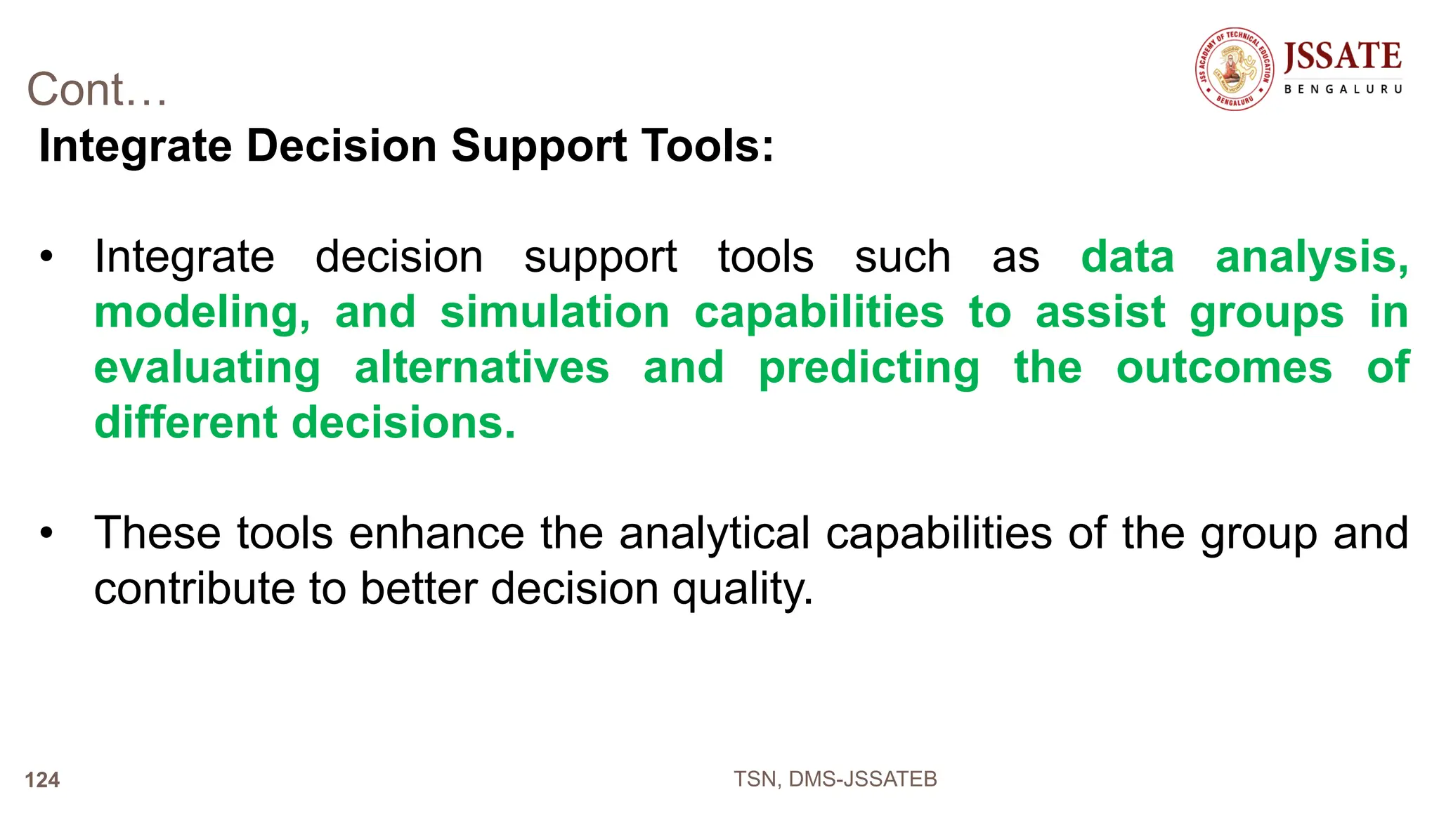Cont…
Integrate Decision Support Tools:
• Integrate decision support tools such as data analysis,
modeling, and simulation capabilities to assist groups in
evaluating alternatives and predicting the outcomes of
different decisions.
• These tools enhance the analytical capabilities of the group and
contribute to better decision quality.
TSN, DMS-JSSATEB
124
 