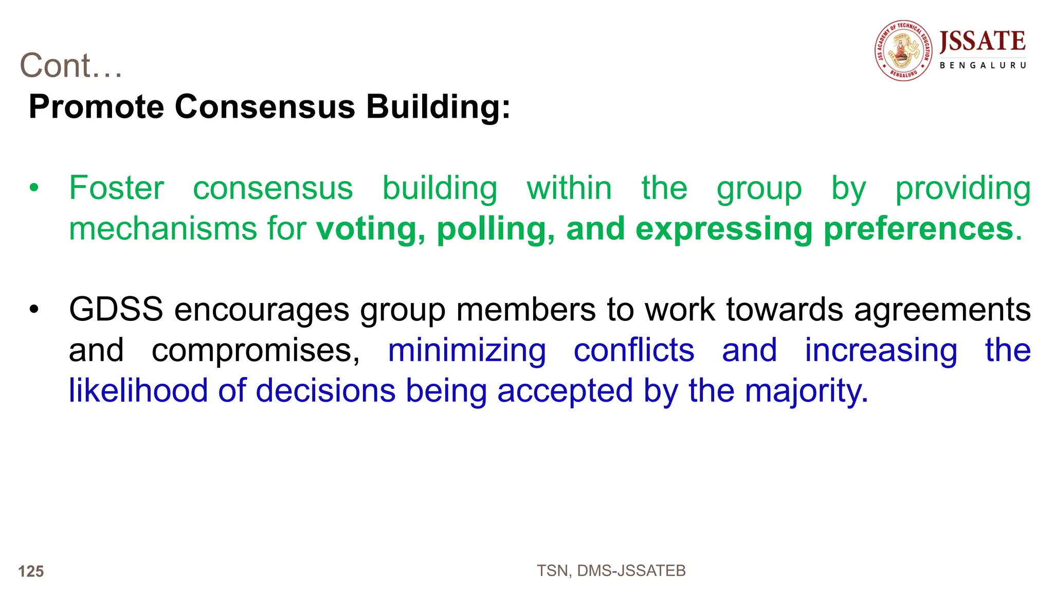 Cont…
Promote Consensus Building:
• Foster consensus building within the group by providing
mechanisms for voting, polling, and expressing preferences.
• GDSS encourages group members to work towards agreements
and compromises, minimizing conflicts and increasing the
likelihood of decisions being accepted by the majority.
TSN, DMS-JSSATEB
125
 