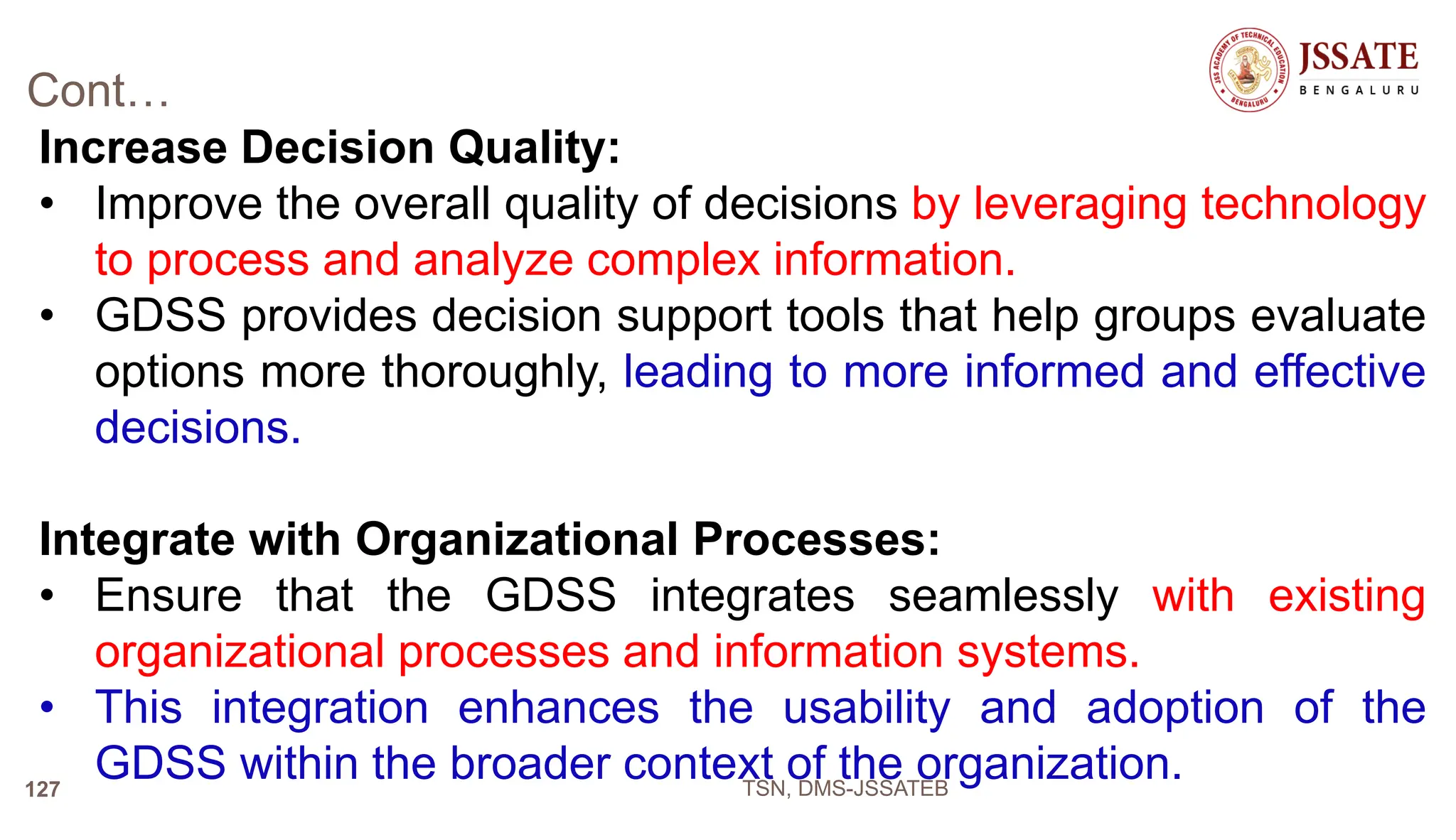 Cont…
Increase Decision Quality:
• Improve the overall quality of decisions by leveraging technology
to process and analyze complex information.
• GDSS provides decision support tools that help groups evaluate
options more thoroughly, leading to more informed and effective
decisions.
Integrate with Organizational Processes:
• Ensure that the GDSS integrates seamlessly with existing
organizational processes and information systems.
• This integration enhances the usability and adoption of the
GDSS within the broader context of the organization.
TSN, DMS-JSSATEB
127
 