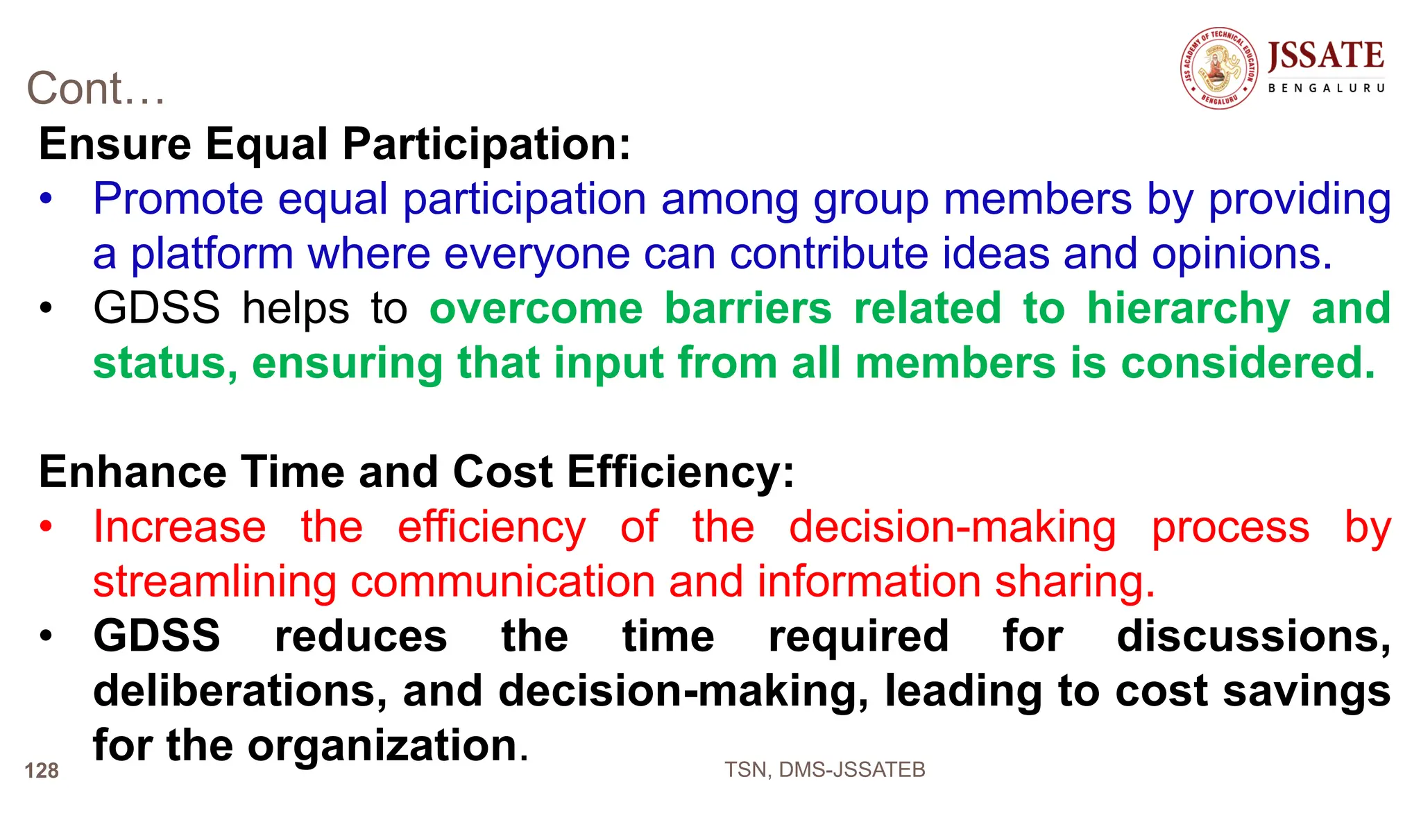 Cont…
Ensure Equal Participation:
• Promote equal participation among group members by providing
a platform where everyone can contribute ideas and opinions.
• GDSS helps to overcome barriers related to hierarchy and
status, ensuring that input from all members is considered.
Enhance Time and Cost Efficiency:
• Increase the efficiency of the decision-making process by
streamlining communication and information sharing.
• GDSS reduces the time required for discussions,
deliberations, and decision-making, leading to cost savings
for the organization. TSN, DMS-JSSATEB
128
 