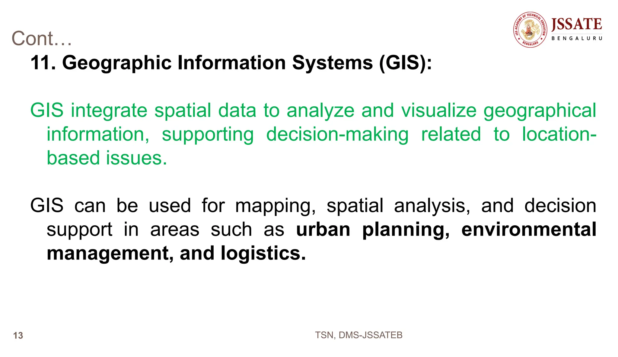 Cont…
11. Geographic Information Systems (GIS):
GIS integrate spatial data to analyze and visualize geographical
information, supporting decision-making related to location-
based issues.
GIS can be used for mapping, spatial analysis, and decision
support in areas such as urban planning, environmental
management, and logistics.
TSN, DMS-JSSATEB
13
 