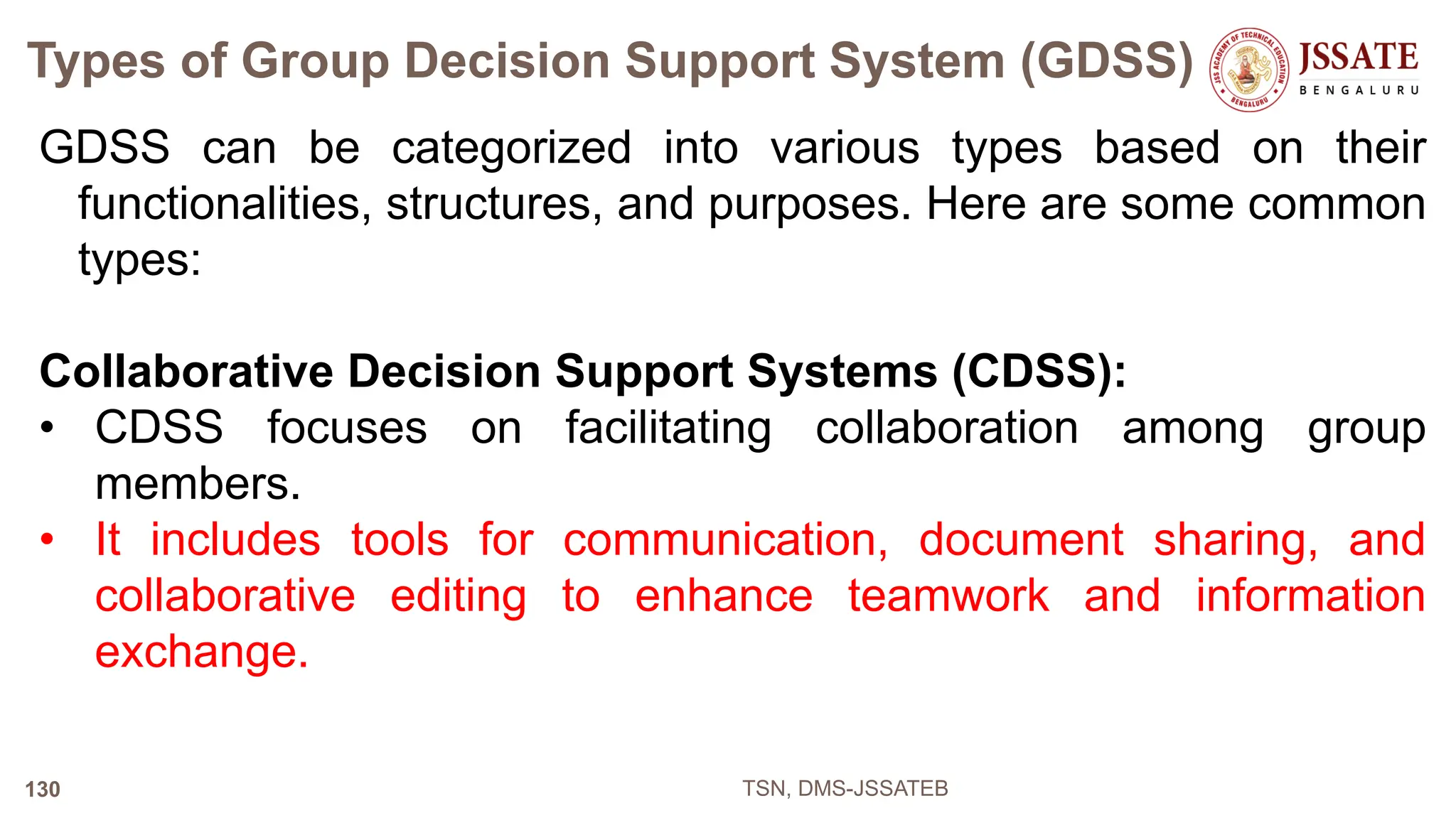 Types of Group Decision Support System (GDSS)
GDSS can be categorized into various types based on their
functionalities, structures, and purposes. Here are some common
types:
Collaborative Decision Support Systems (CDSS):
• CDSS focuses on facilitating collaboration among group
members.
• It includes tools for communication, document sharing, and
collaborative editing to enhance teamwork and information
exchange.
TSN, DMS-JSSATEB
130
 