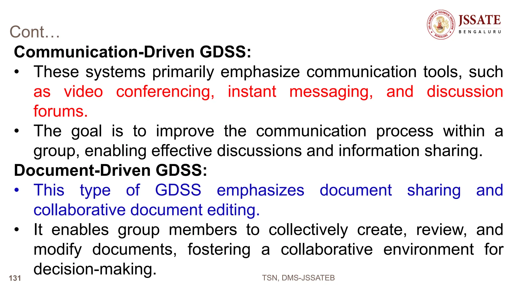 Cont…
Communication-Driven GDSS:
• These systems primarily emphasize communication tools, such
as video conferencing, instant messaging, and discussion
forums.
• The goal is to improve the communication process within a
group, enabling effective discussions and information sharing.
Document-Driven GDSS:
• This type of GDSS emphasizes document sharing and
collaborative document editing.
• It enables group members to collectively create, review, and
modify documents, fostering a collaborative environment for
decision-making. TSN, DMS-JSSATEB
131
 
