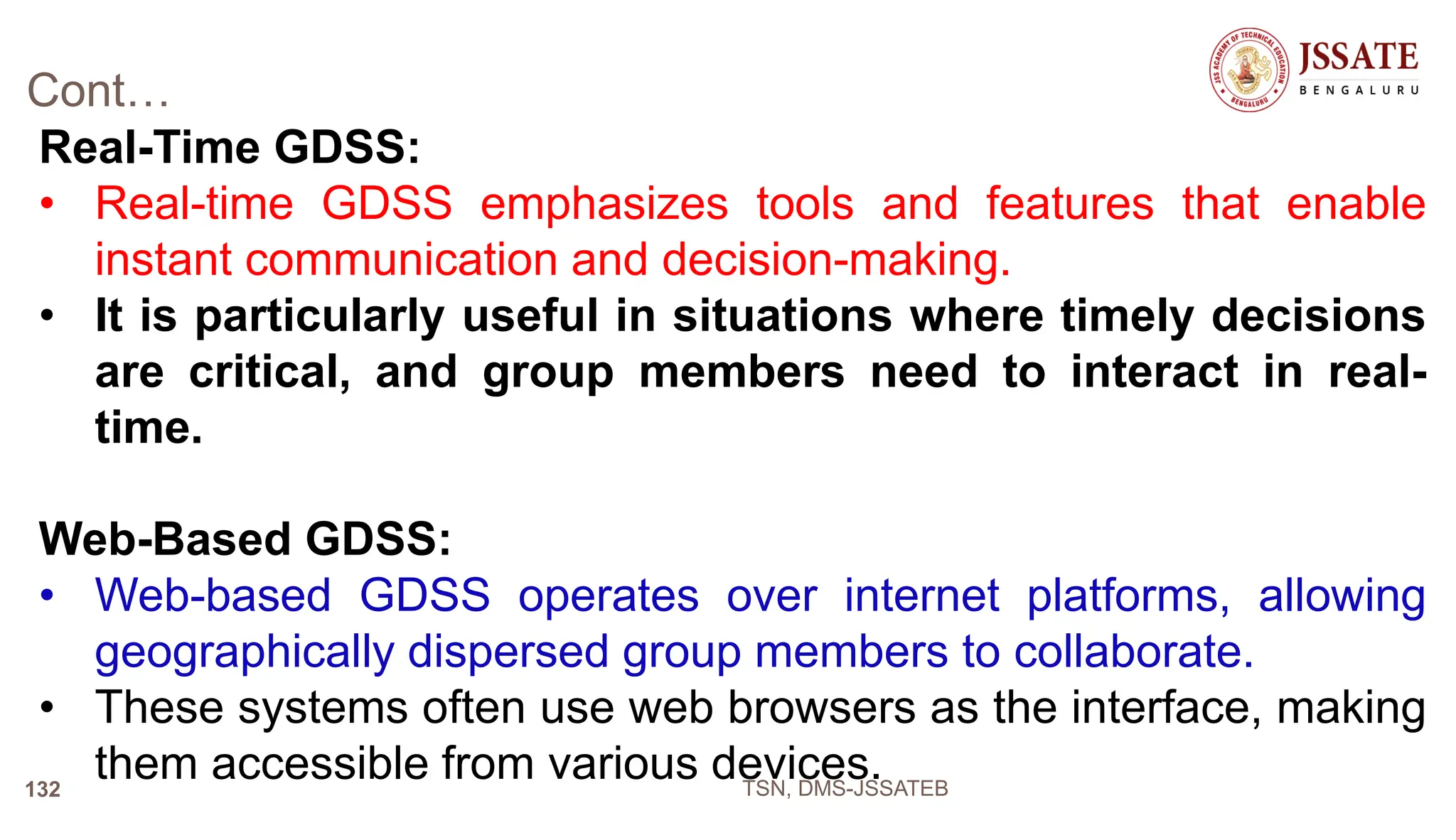 Cont…
Real-Time GDSS:
• Real-time GDSS emphasizes tools and features that enable
instant communication and decision-making.
• It is particularly useful in situations where timely decisions
are critical, and group members need to interact in real-
time.
Web-Based GDSS:
• Web-based GDSS operates over internet platforms, allowing
geographically dispersed group members to collaborate.
• These systems often use web browsers as the interface, making
them accessible from various devices.
TSN, DMS-JSSATEB
132
 