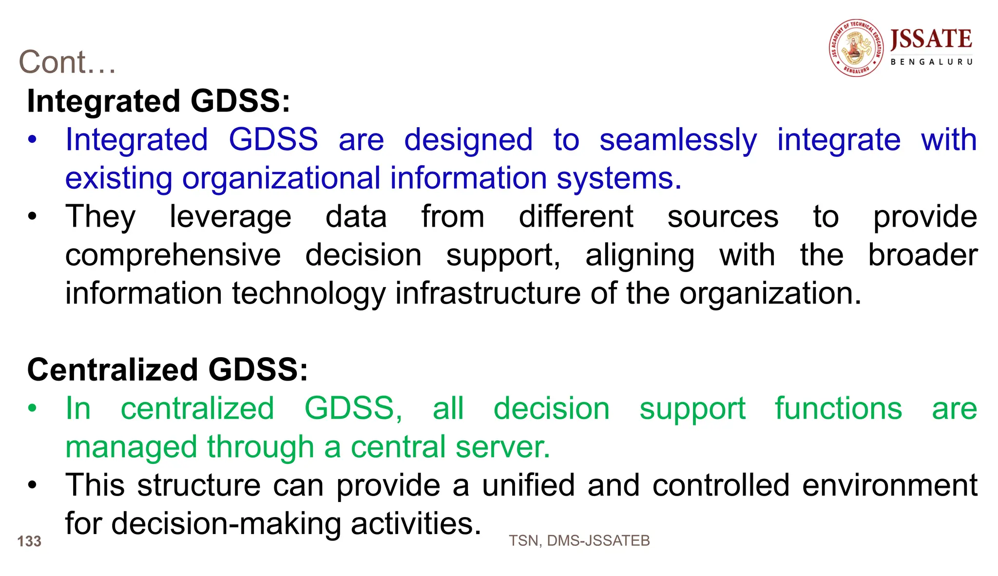 Cont…
Integrated GDSS:
• Integrated GDSS are designed to seamlessly integrate with
existing organizational information systems.
• They leverage data from different sources to provide
comprehensive decision support, aligning with the broader
information technology infrastructure of the organization.
Centralized GDSS:
• In centralized GDSS, all decision support functions are
managed through a central server.
• This structure can provide a unified and controlled environment
for decision-making activities. TSN, DMS-JSSATEB
133
 
