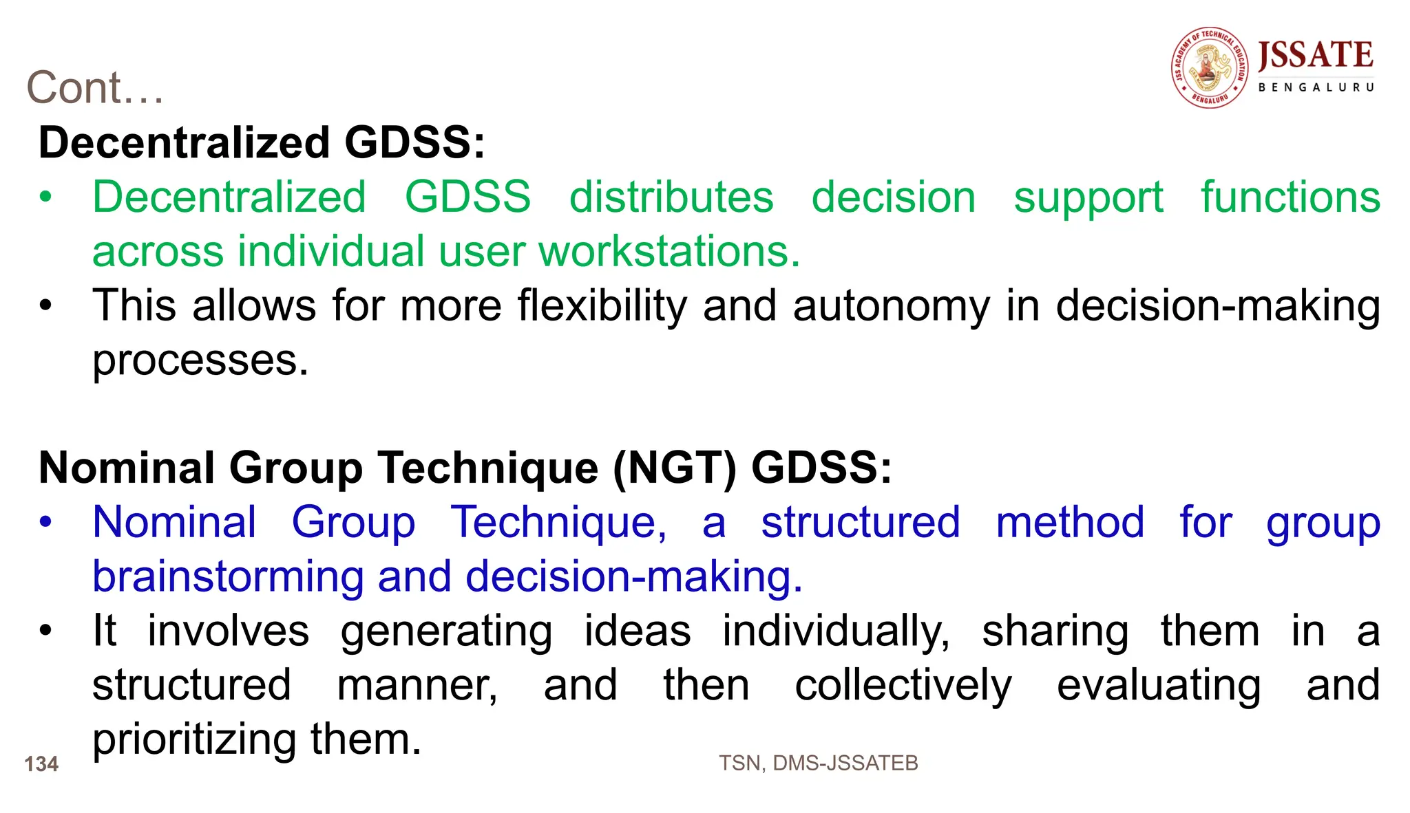 Cont…
Decentralized GDSS:
• Decentralized GDSS distributes decision support functions
across individual user workstations.
• This allows for more flexibility and autonomy in decision-making
processes.
Nominal Group Technique (NGT) GDSS:
• Nominal Group Technique, a structured method for group
brainstorming and decision-making.
• It involves generating ideas individually, sharing them in a
structured manner, and then collectively evaluating and
prioritizing them. TSN, DMS-JSSATEB
134
 
