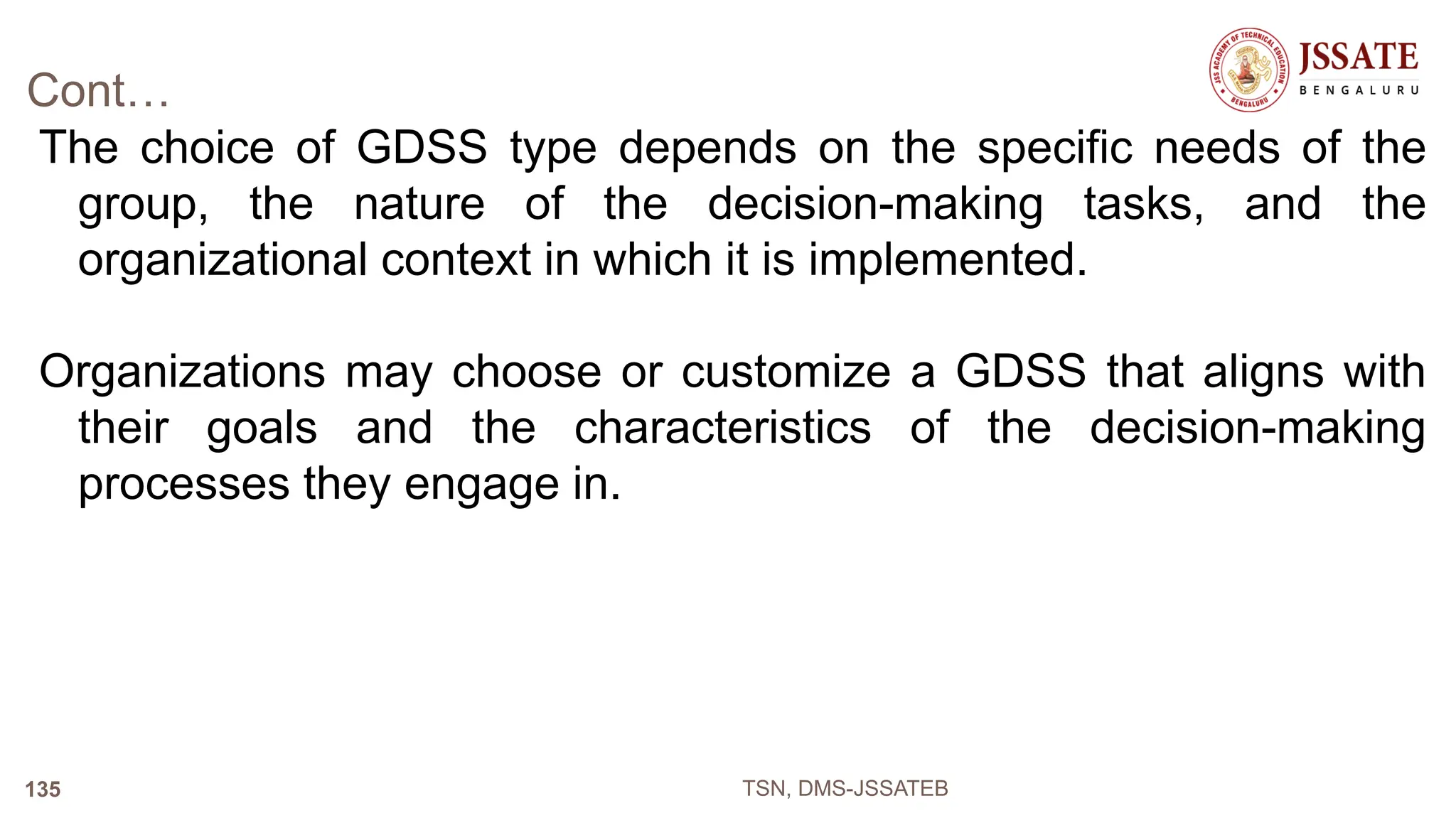 Cont…
The choice of GDSS type depends on the specific needs of the
group, the nature of the decision-making tasks, and the
organizational context in which it is implemented.
Organizations may choose or customize a GDSS that aligns with
their goals and the characteristics of the decision-making
processes they engage in.
TSN, DMS-JSSATEB
135
 