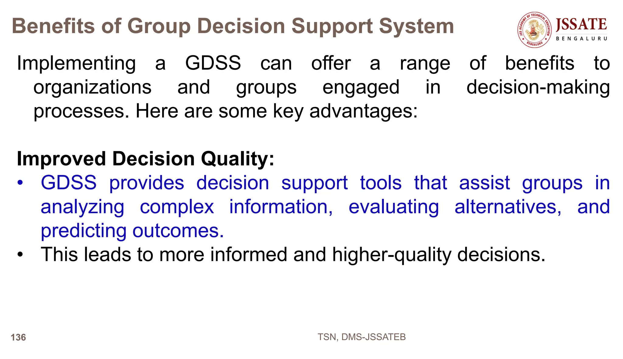 Benefits of Group Decision Support System
Implementing a GDSS can offer a range of benefits to
organizations and groups engaged in decision-making
processes. Here are some key advantages:
Improved Decision Quality:
• GDSS provides decision support tools that assist groups in
analyzing complex information, evaluating alternatives, and
predicting outcomes.
• This leads to more informed and higher-quality decisions.
TSN, DMS-JSSATEB
136
 