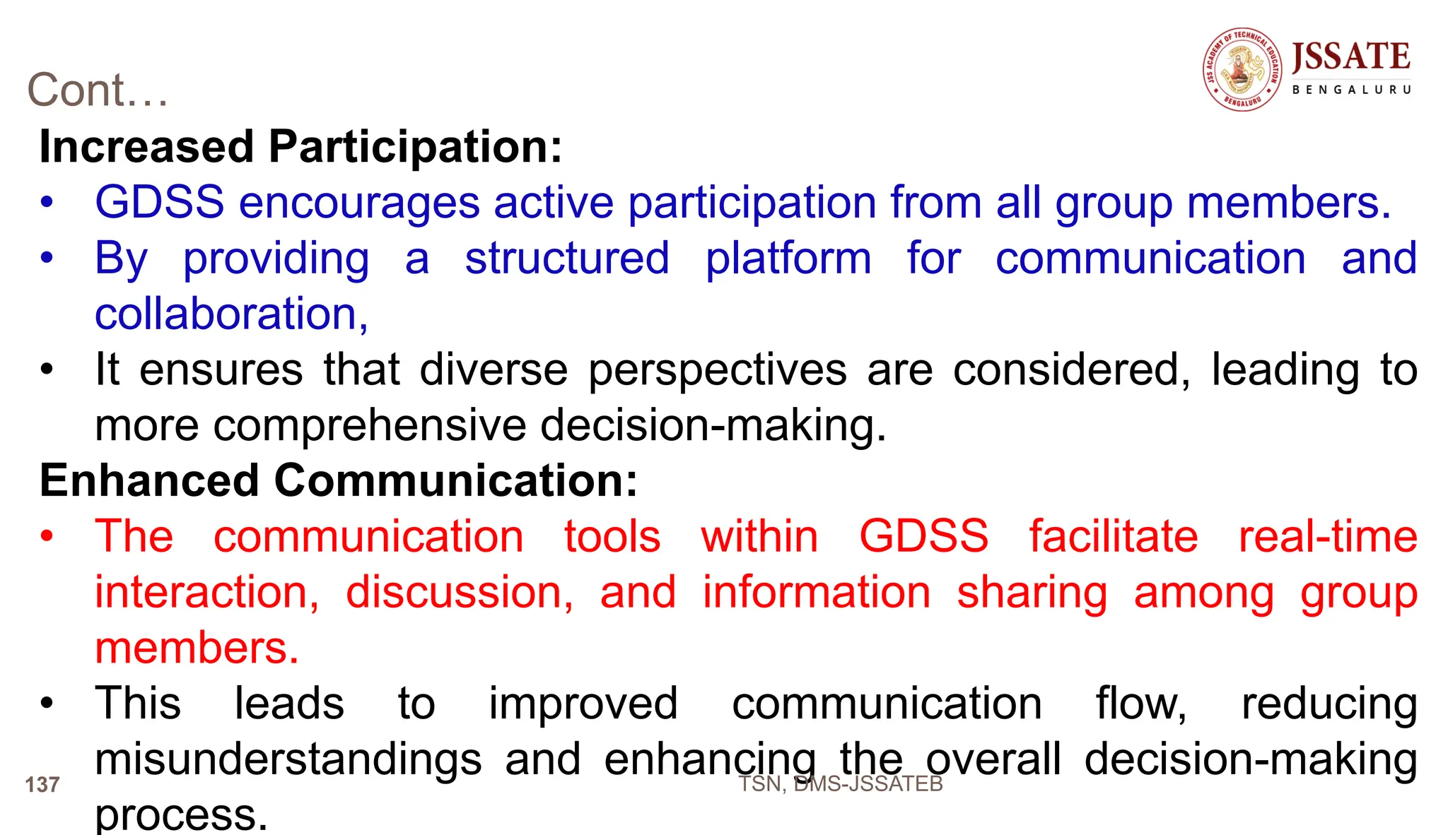Cont…
Increased Participation:
• GDSS encourages active participation from all group members.
• By providing a structured platform for communication and
collaboration,
• It ensures that diverse perspectives are considered, leading to
more comprehensive decision-making.
Enhanced Communication:
• The communication tools within GDSS facilitate real-time
interaction, discussion, and information sharing among group
members.
• This leads to improved communication flow, reducing
misunderstandings and enhancing the overall decision-making
process.
TSN, DMS-JSSATEB
137
 