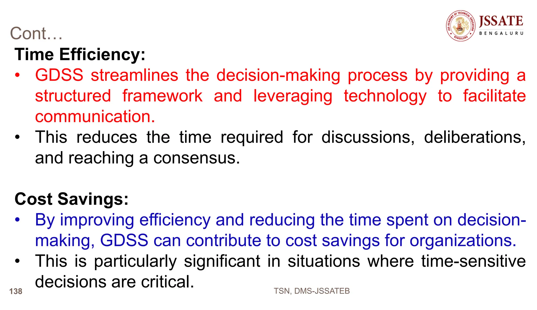 Cont…
Time Efficiency:
• GDSS streamlines the decision-making process by providing a
structured framework and leveraging technology to facilitate
communication.
• This reduces the time required for discussions, deliberations,
and reaching a consensus.
Cost Savings:
• By improving efficiency and reducing the time spent on decision-
making, GDSS can contribute to cost savings for organizations.
• This is particularly significant in situations where time-sensitive
decisions are critical. TSN, DMS-JSSATEB
138
 