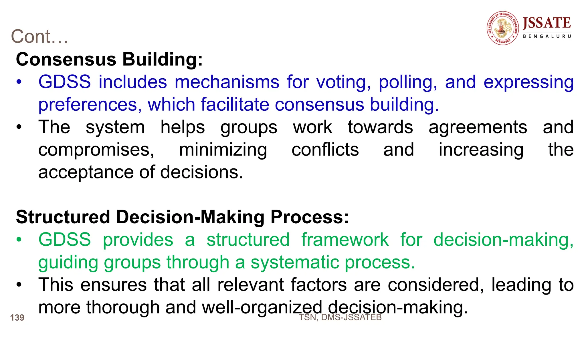 Cont…
Consensus Building:
• GDSS includes mechanisms for voting, polling, and expressing
preferences, which facilitate consensus building.
• The system helps groups work towards agreements and
compromises, minimizing conflicts and increasing the
acceptance of decisions.
Structured Decision-Making Process:
• GDSS provides a structured framework for decision-making,
guiding groups through a systematic process.
• This ensures that all relevant factors are considered, leading to
more thorough and well-organized decision-making.
TSN, DMS-JSSATEB
139
 