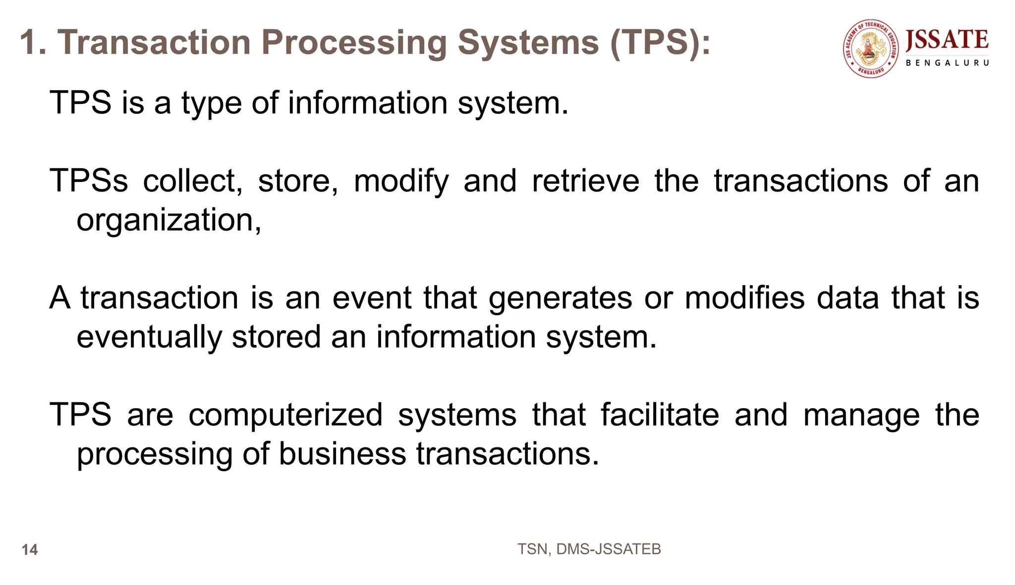 1. Transaction Processing Systems (TPS):
TPS is a type of information system.
TPSs collect, store, modify and retrieve the transactions of an
organization,
A transaction is an event that generates or modifies data that is
eventually stored an information system.
TPS are computerized systems that facilitate and manage the
processing of business transactions.
TSN, DMS-JSSATEB
14
 