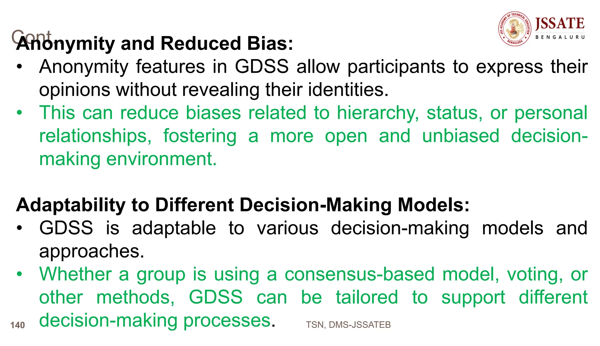 Cont…
Anonymity and Reduced Bias:
• Anonymity features in GDSS allow participants to express their
opinions without revealing their identities.
• This can reduce biases related to hierarchy, status, or personal
relationships, fostering a more open and unbiased decision-
making environment.
Adaptability to Different Decision-Making Models:
• GDSS is adaptable to various decision-making models and
approaches.
• Whether a group is using a consensus-based model, voting, or
other methods, GDSS can be tailored to support different
decision-making processes. TSN, DMS-JSSATEB
140
 