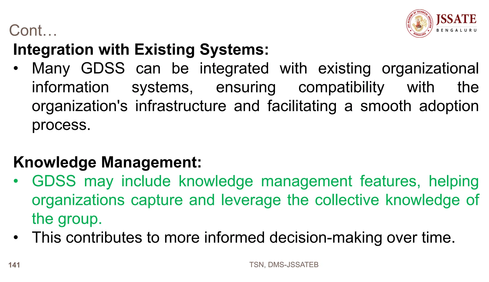 Cont…
Integration with Existing Systems:
• Many GDSS can be integrated with existing organizational
information systems, ensuring compatibility with the
organization's infrastructure and facilitating a smooth adoption
process.
Knowledge Management:
• GDSS may include knowledge management features, helping
organizations capture and leverage the collective knowledge of
the group.
• This contributes to more informed decision-making over time.
TSN, DMS-JSSATEB
141
 