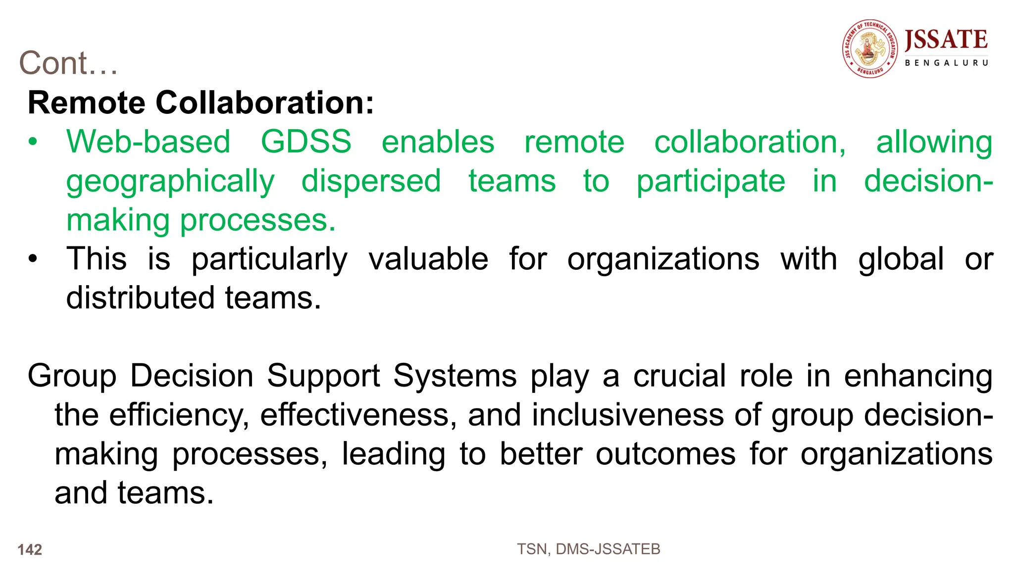 Cont…
Remote Collaboration:
• Web-based GDSS enables remote collaboration, allowing
geographically dispersed teams to participate in decision-
making processes.
• This is particularly valuable for organizations with global or
distributed teams.
Group Decision Support Systems play a crucial role in enhancing
the efficiency, effectiveness, and inclusiveness of group decision-
making processes, leading to better outcomes for organizations
and teams.
TSN, DMS-JSSATEB
142
 