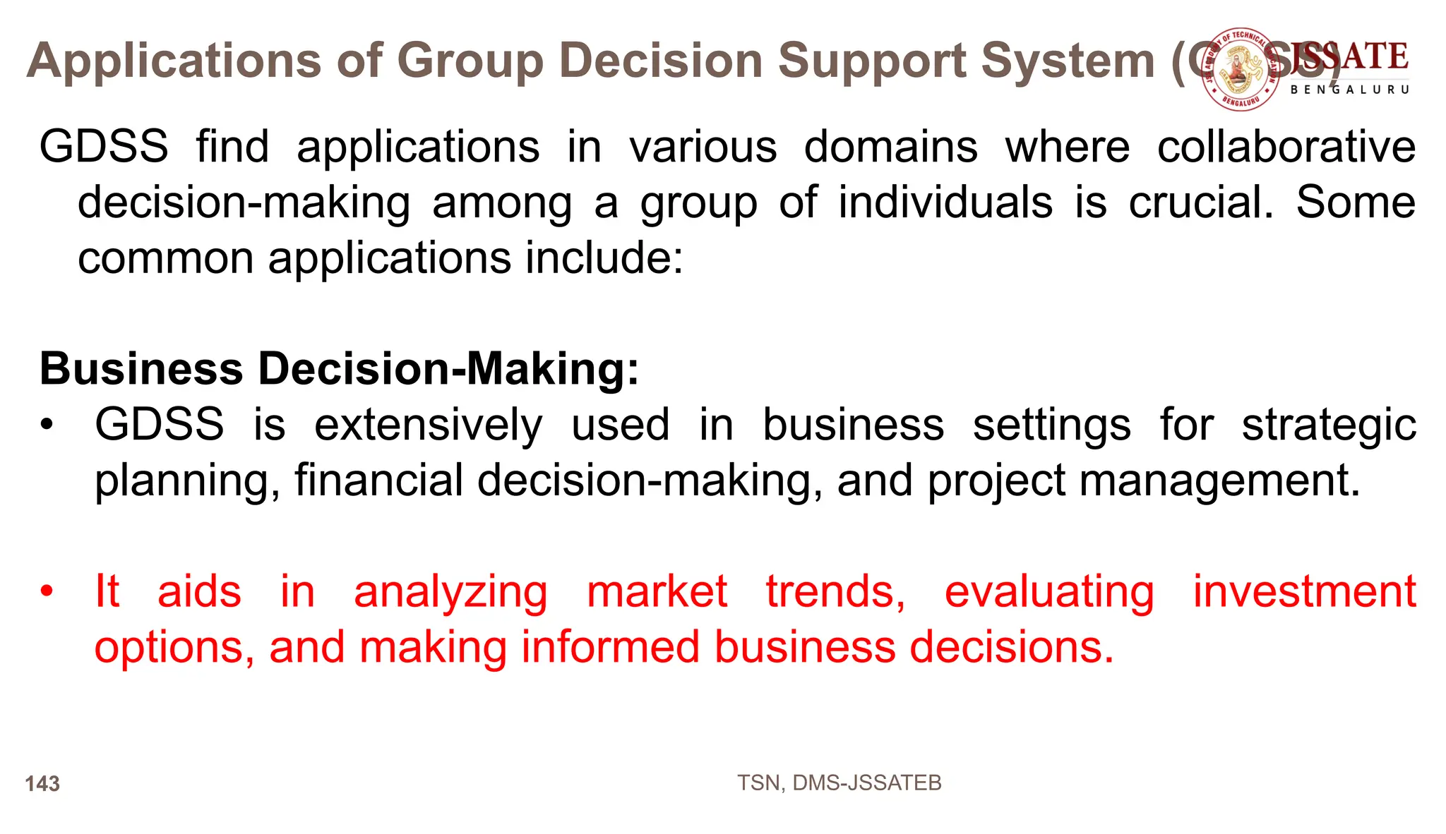 Applications of Group Decision Support System (GDSS)
GDSS find applications in various domains where collaborative
decision-making among a group of individuals is crucial. Some
common applications include:
Business Decision-Making:
• GDSS is extensively used in business settings for strategic
planning, financial decision-making, and project management.
• It aids in analyzing market trends, evaluating investment
options, and making informed business decisions.
TSN, DMS-JSSATEB
143
 