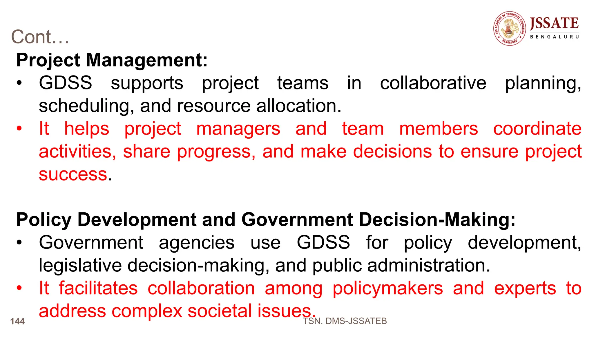 Cont…
Project Management:
• GDSS supports project teams in collaborative planning,
scheduling, and resource allocation.
• It helps project managers and team members coordinate
activities, share progress, and make decisions to ensure project
success.
Policy Development and Government Decision-Making:
• Government agencies use GDSS for policy development,
legislative decision-making, and public administration.
• It facilitates collaboration among policymakers and experts to
address complex societal issues.
TSN, DMS-JSSATEB
144
 