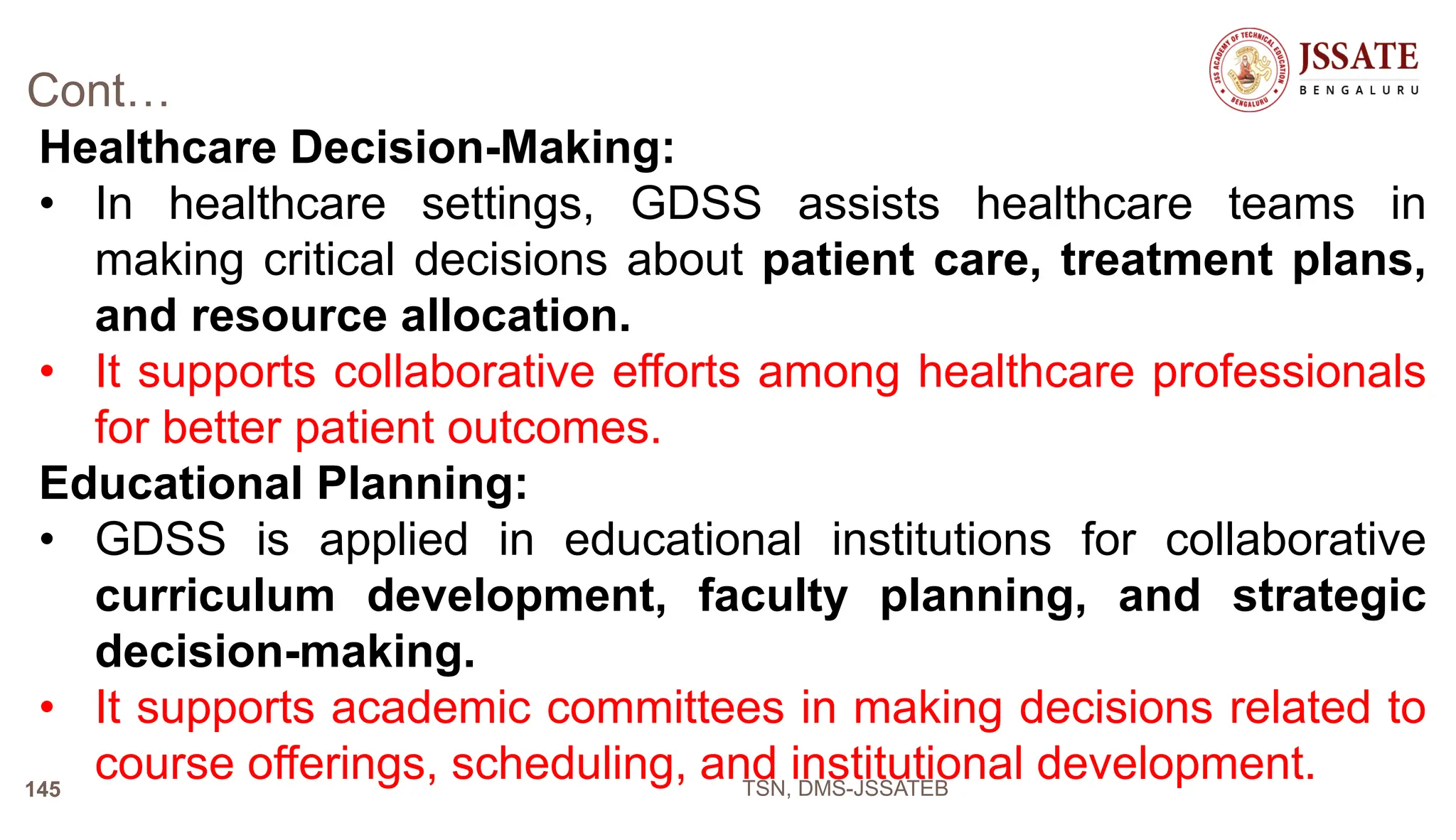 Cont…
Healthcare Decision-Making:
• In healthcare settings, GDSS assists healthcare teams in
making critical decisions about patient care, treatment plans,
and resource allocation.
• It supports collaborative efforts among healthcare professionals
for better patient outcomes.
Educational Planning:
• GDSS is applied in educational institutions for collaborative
curriculum development, faculty planning, and strategic
decision-making.
• It supports academic committees in making decisions related to
course offerings, scheduling, and institutional development.
TSN, DMS-JSSATEB
145
 