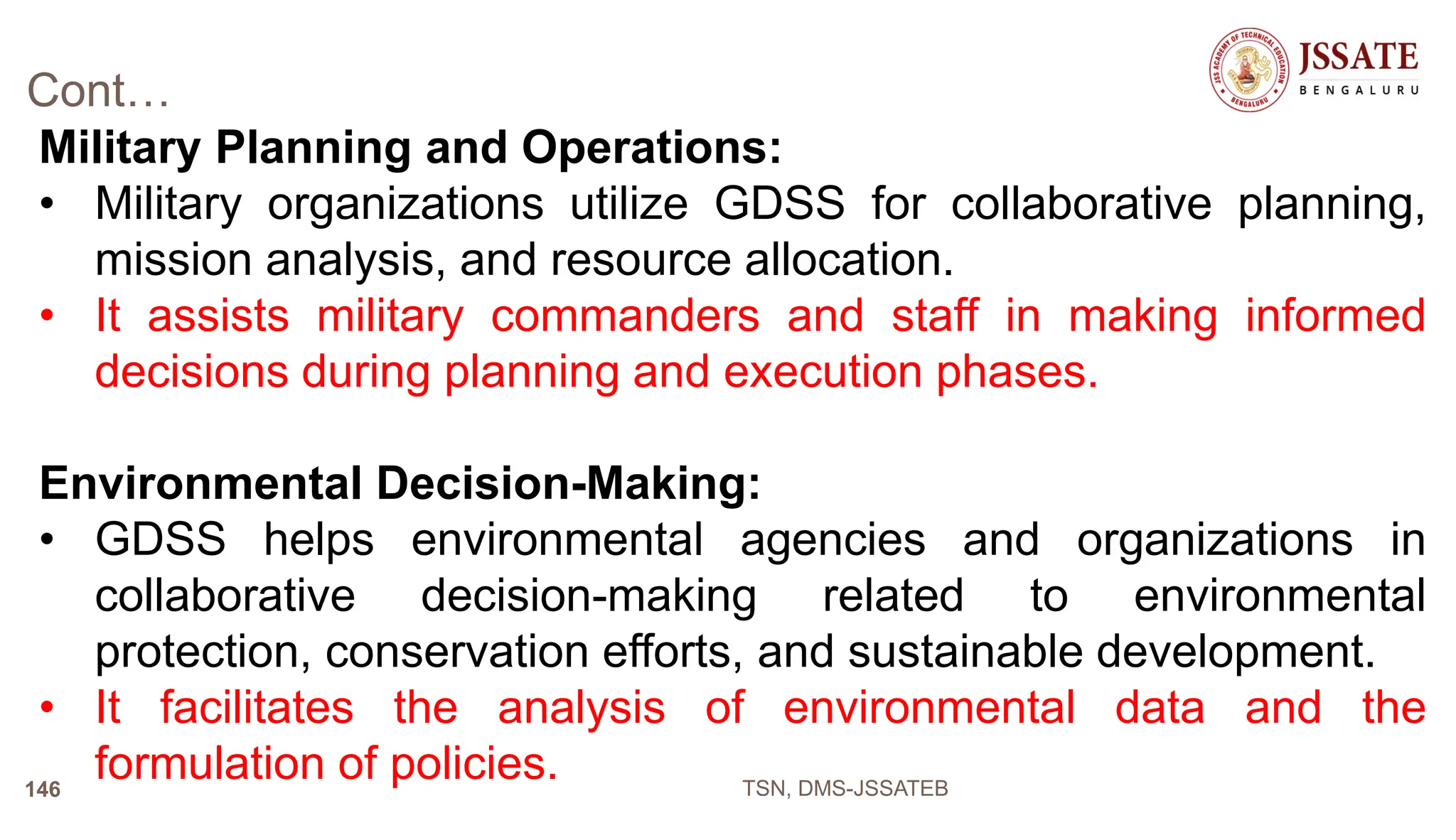 Cont…
Military Planning and Operations:
• Military organizations utilize GDSS for collaborative planning,
mission analysis, and resource allocation.
• It assists military commanders and staff in making informed
decisions during planning and execution phases.
Environmental Decision-Making:
• GDSS helps environmental agencies and organizations in
collaborative decision-making related to environmental
protection, conservation efforts, and sustainable development.
• It facilitates the analysis of environmental data and the
formulation of policies. TSN, DMS-JSSATEB
146
 