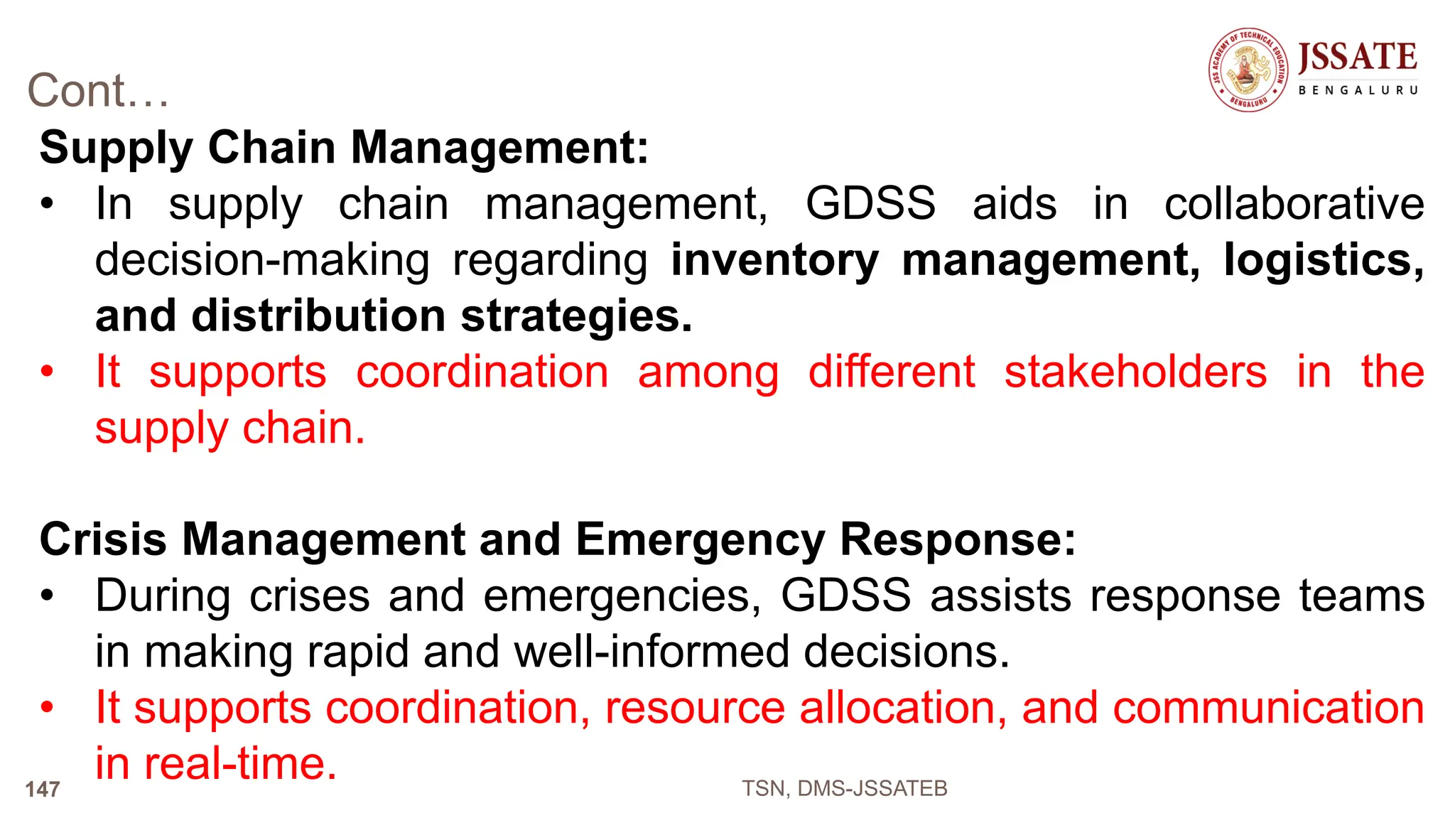 Cont…
Supply Chain Management:
• In supply chain management, GDSS aids in collaborative
decision-making regarding inventory management, logistics,
and distribution strategies.
• It supports coordination among different stakeholders in the
supply chain.
Crisis Management and Emergency Response:
• During crises and emergencies, GDSS assists response teams
in making rapid and well-informed decisions.
• It supports coordination, resource allocation, and communication
in real-time. TSN, DMS-JSSATEB
147
 