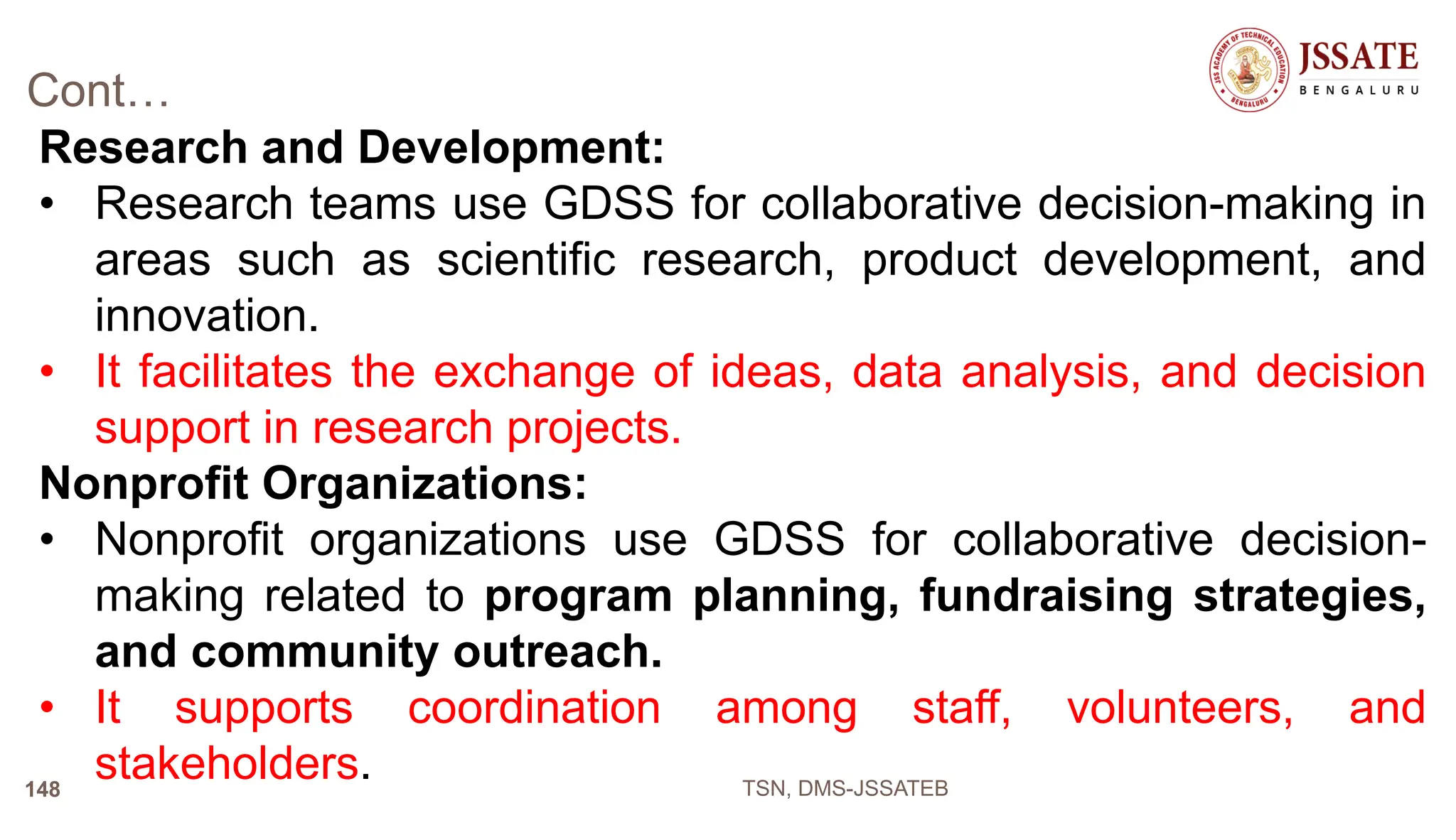 Cont…
Research and Development:
• Research teams use GDSS for collaborative decision-making in
areas such as scientific research, product development, and
innovation.
• It facilitates the exchange of ideas, data analysis, and decision
support in research projects.
Nonprofit Organizations:
• Nonprofit organizations use GDSS for collaborative decision-
making related to program planning, fundraising strategies,
and community outreach.
• It supports coordination among staff, volunteers, and
stakeholders. TSN, DMS-JSSATEB
148
 