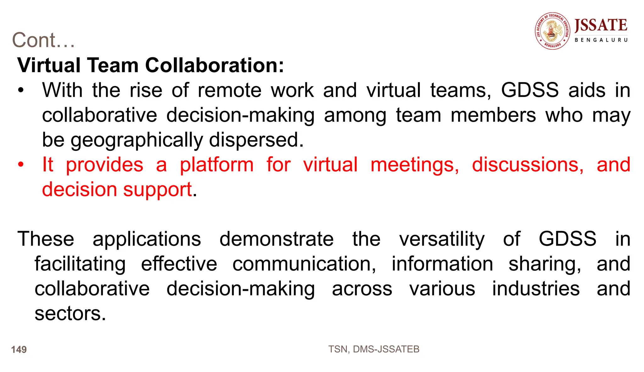 Cont…
Virtual Team Collaboration:
• With the rise of remote work and virtual teams, GDSS aids in
collaborative decision-making among team members who may
be geographically dispersed.
• It provides a platform for virtual meetings, discussions, and
decision support.
These applications demonstrate the versatility of GDSS in
facilitating effective communication, information sharing, and
collaborative decision-making across various industries and
sectors.
TSN, DMS-JSSATEB
149
 