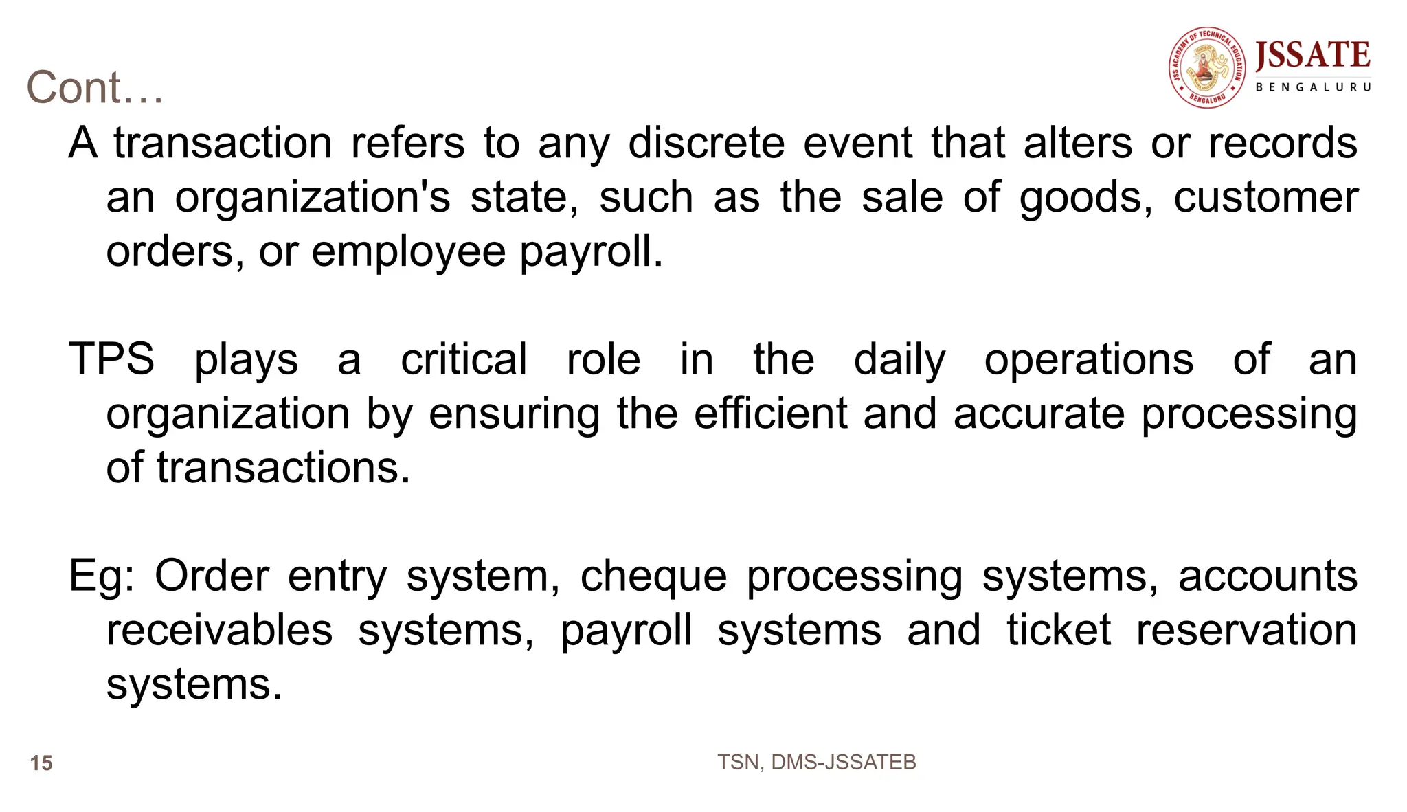Cont…
A transaction refers to any discrete event that alters or records
an organization's state, such as the sale of goods, customer
orders, or employee payroll.
TPS plays a critical role in the daily operations of an
organization by ensuring the efficient and accurate processing
of transactions.
Eg: Order entry system, cheque processing systems, accounts
receivables systems, payroll systems and ticket reservation
systems.
TSN, DMS-JSSATEB
15
 