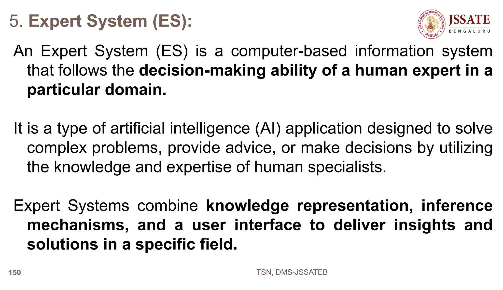 5. Expert System (ES):
An Expert System (ES) is a computer-based information system
that follows the decision-making ability of a human expert in a
particular domain.
It is a type of artificial intelligence (AI) application designed to solve
complex problems, provide advice, or make decisions by utilizing
the knowledge and expertise of human specialists.
Expert Systems combine knowledge representation, inference
mechanisms, and a user interface to deliver insights and
solutions in a specific field.
TSN, DMS-JSSATEB
150
 