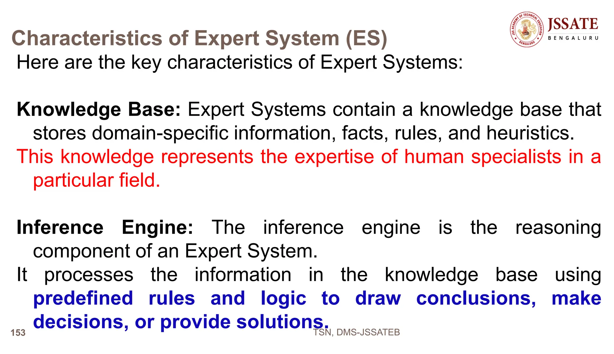 Characteristics of Expert System (ES)
Here are the key characteristics of Expert Systems:
Knowledge Base: Expert Systems contain a knowledge base that
stores domain-specific information, facts, rules, and heuristics.
This knowledge represents the expertise of human specialists in a
particular field.
Inference Engine: The inference engine is the reasoning
component of an Expert System.
It processes the information in the knowledge base using
predefined rules and logic to draw conclusions, make
decisions, or provide solutions.
TSN, DMS-JSSATEB
153
 