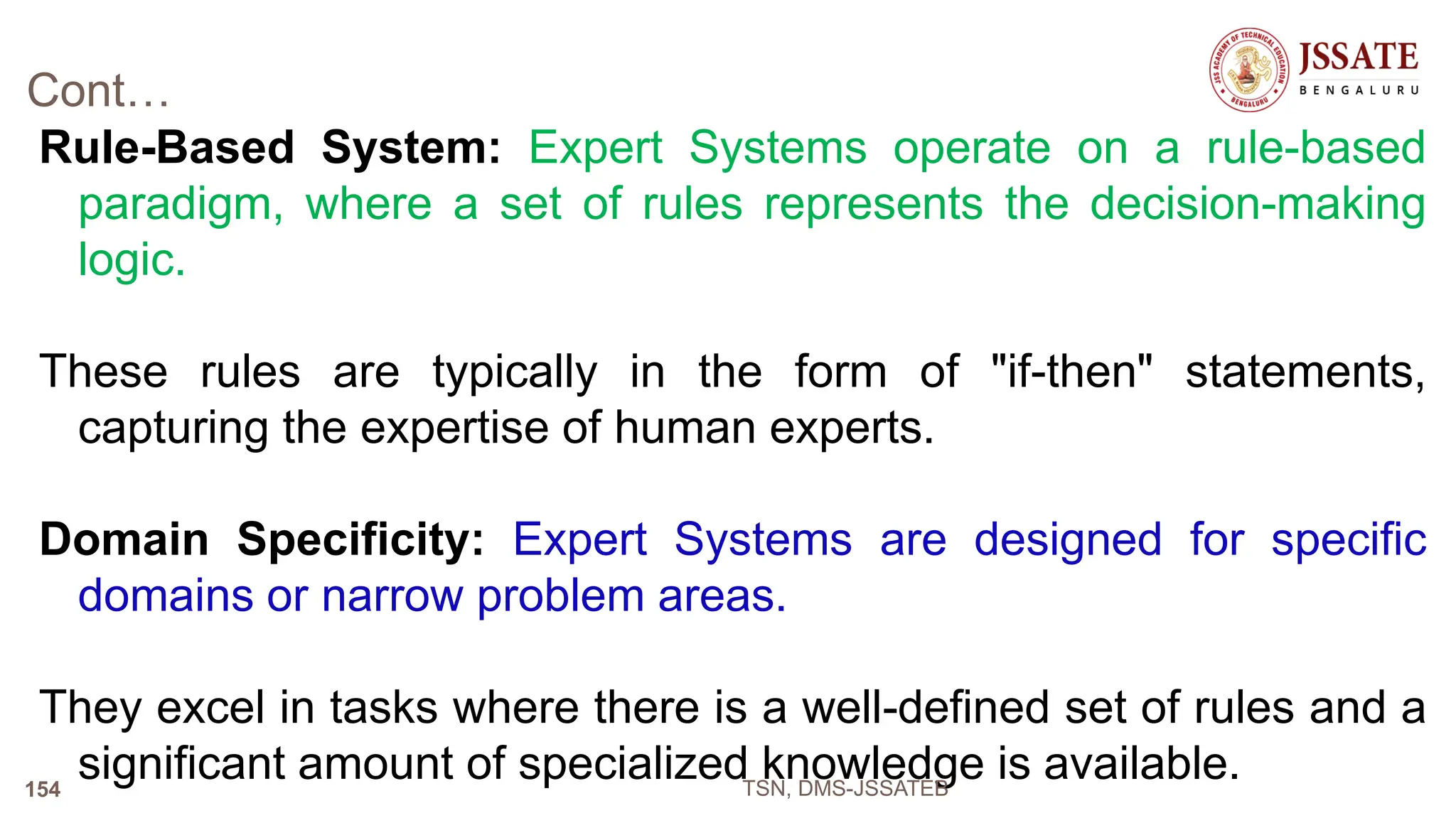 Cont…
Rule-Based System: Expert Systems operate on a rule-based
paradigm, where a set of rules represents the decision-making
logic.
These rules are typically in the form of "if-then" statements,
capturing the expertise of human experts.
Domain Specificity: Expert Systems are designed for specific
domains or narrow problem areas.
They excel in tasks where there is a well-defined set of rules and a
significant amount of specialized knowledge is available.
TSN, DMS-JSSATEB
154
 